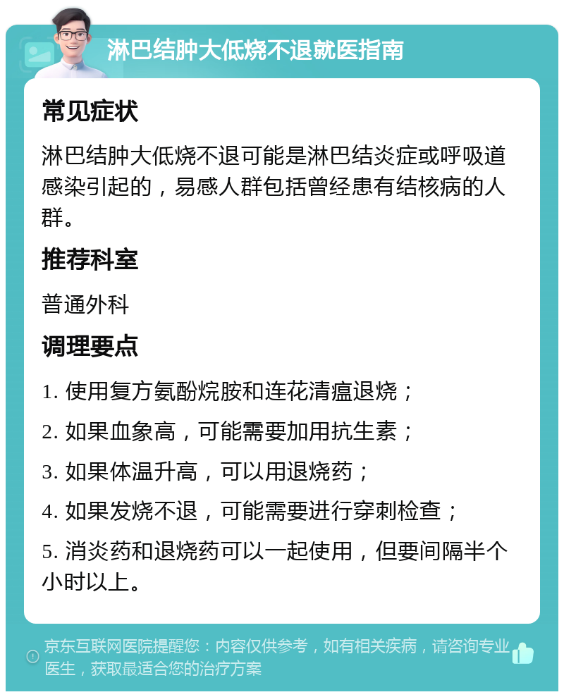 淋巴结肿大低烧不退就医指南 常见症状 淋巴结肿大低烧不退可能是淋巴结炎症或呼吸道感染引起的，易感人群包括曾经患有结核病的人群。 推荐科室 普通外科 调理要点 1. 使用复方氨酚烷胺和连花清瘟退烧； 2. 如果血象高，可能需要加用抗生素； 3. 如果体温升高，可以用退烧药； 4. 如果发烧不退，可能需要进行穿刺检查； 5. 消炎药和退烧药可以一起使用，但要间隔半个小时以上。