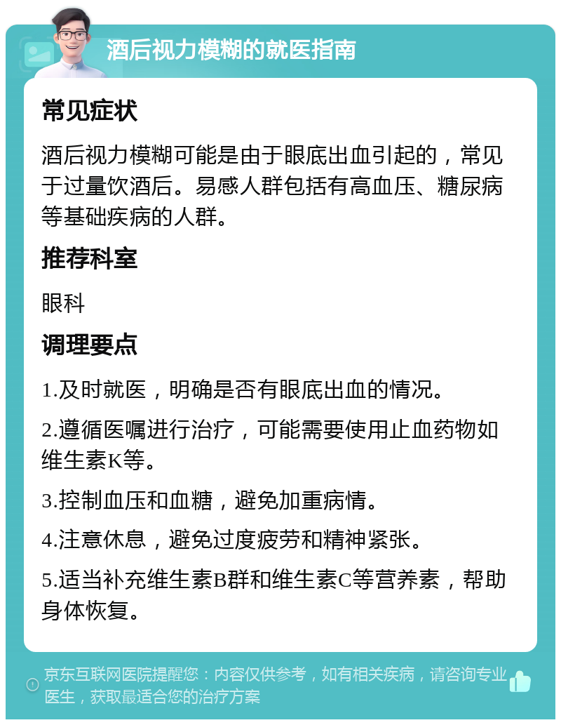 酒后视力模糊的就医指南 常见症状 酒后视力模糊可能是由于眼底出血引起的，常见于过量饮酒后。易感人群包括有高血压、糖尿病等基础疾病的人群。 推荐科室 眼科 调理要点 1.及时就医，明确是否有眼底出血的情况。 2.遵循医嘱进行治疗，可能需要使用止血药物如维生素K等。 3.控制血压和血糖，避免加重病情。 4.注意休息，避免过度疲劳和精神紧张。 5.适当补充维生素B群和维生素C等营养素，帮助身体恢复。