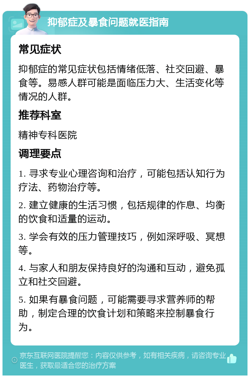 抑郁症及暴食问题就医指南 常见症状 抑郁症的常见症状包括情绪低落、社交回避、暴食等。易感人群可能是面临压力大、生活变化等情况的人群。 推荐科室 精神专科医院 调理要点 1. 寻求专业心理咨询和治疗，可能包括认知行为疗法、药物治疗等。 2. 建立健康的生活习惯，包括规律的作息、均衡的饮食和适量的运动。 3. 学会有效的压力管理技巧，例如深呼吸、冥想等。 4. 与家人和朋友保持良好的沟通和互动，避免孤立和社交回避。 5. 如果有暴食问题，可能需要寻求营养师的帮助，制定合理的饮食计划和策略来控制暴食行为。