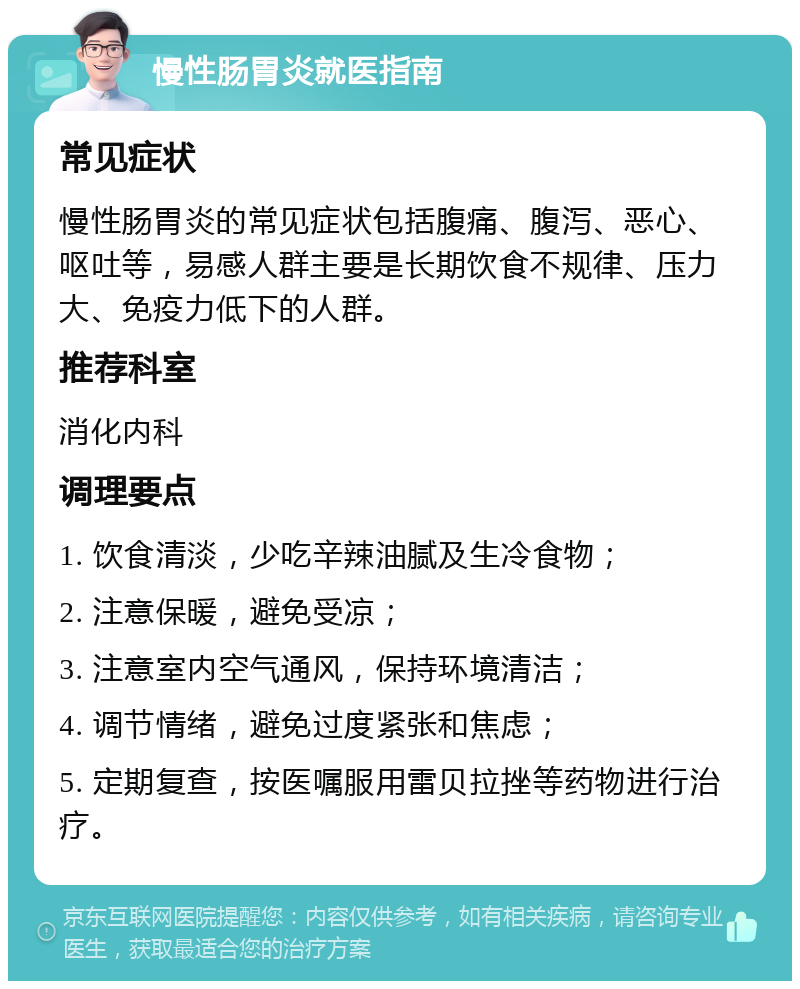 慢性肠胃炎就医指南 常见症状 慢性肠胃炎的常见症状包括腹痛、腹泻、恶心、呕吐等，易感人群主要是长期饮食不规律、压力大、免疫力低下的人群。 推荐科室 消化内科 调理要点 1. 饮食清淡，少吃辛辣油腻及生冷食物； 2. 注意保暖，避免受凉； 3. 注意室内空气通风，保持环境清洁； 4. 调节情绪，避免过度紧张和焦虑； 5. 定期复查，按医嘱服用雷贝拉挫等药物进行治疗。