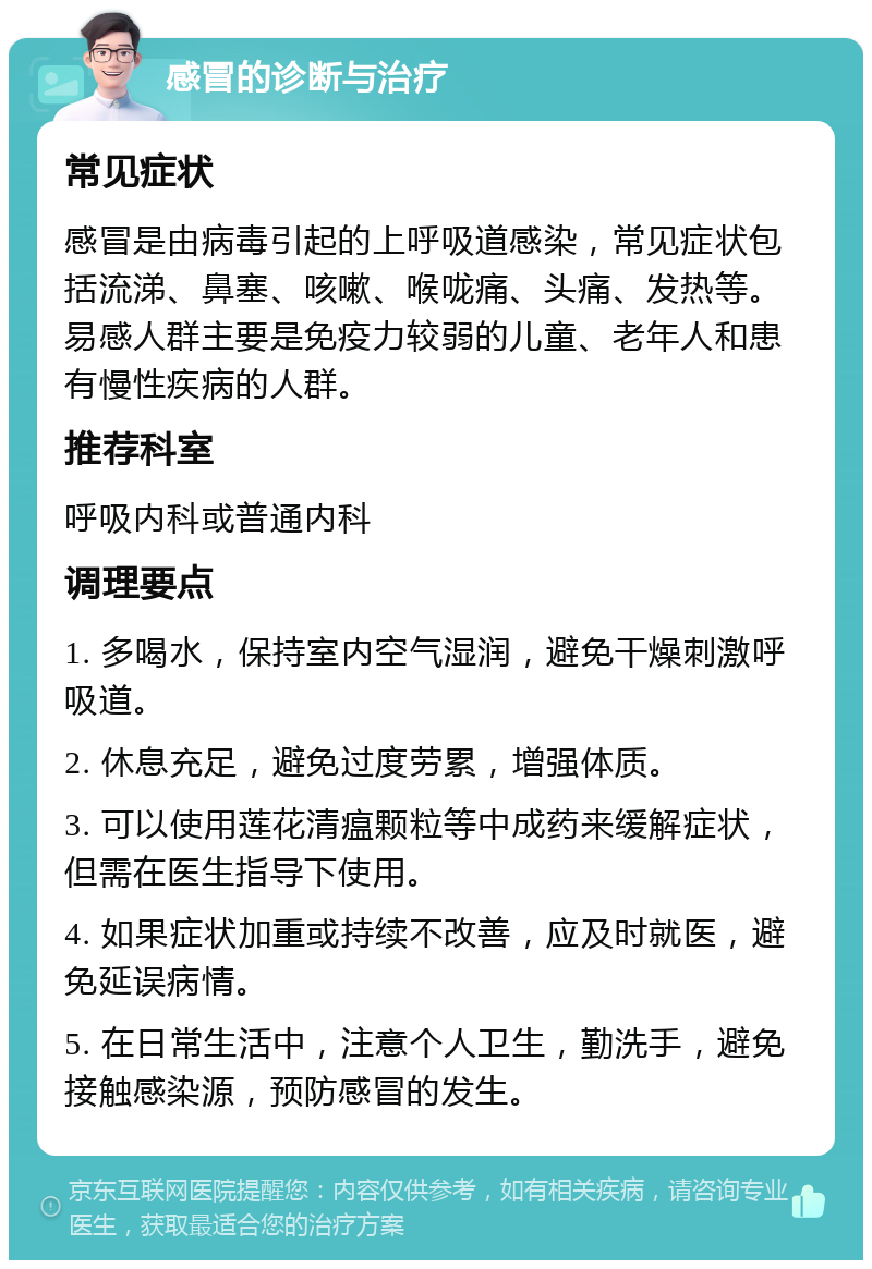 感冒的诊断与治疗 常见症状 感冒是由病毒引起的上呼吸道感染，常见症状包括流涕、鼻塞、咳嗽、喉咙痛、头痛、发热等。易感人群主要是免疫力较弱的儿童、老年人和患有慢性疾病的人群。 推荐科室 呼吸内科或普通内科 调理要点 1. 多喝水，保持室内空气湿润，避免干燥刺激呼吸道。 2. 休息充足，避免过度劳累，增强体质。 3. 可以使用莲花清瘟颗粒等中成药来缓解症状，但需在医生指导下使用。 4. 如果症状加重或持续不改善，应及时就医，避免延误病情。 5. 在日常生活中，注意个人卫生，勤洗手，避免接触感染源，预防感冒的发生。