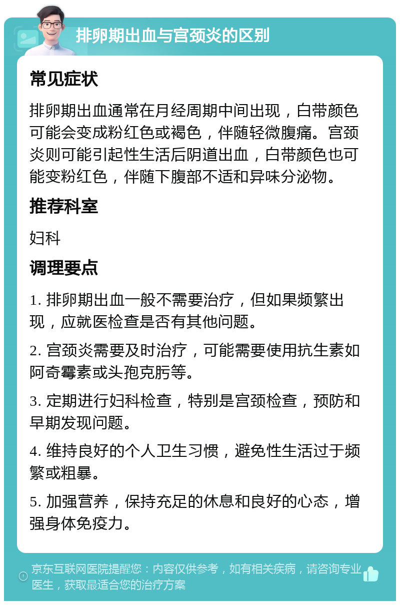 排卵期出血与宫颈炎的区别 常见症状 排卵期出血通常在月经周期中间出现，白带颜色可能会变成粉红色或褐色，伴随轻微腹痛。宫颈炎则可能引起性生活后阴道出血，白带颜色也可能变粉红色，伴随下腹部不适和异味分泌物。 推荐科室 妇科 调理要点 1. 排卵期出血一般不需要治疗，但如果频繁出现，应就医检查是否有其他问题。 2. 宫颈炎需要及时治疗，可能需要使用抗生素如阿奇霉素或头孢克肟等。 3. 定期进行妇科检查，特别是宫颈检查，预防和早期发现问题。 4. 维持良好的个人卫生习惯，避免性生活过于频繁或粗暴。 5. 加强营养，保持充足的休息和良好的心态，增强身体免疫力。