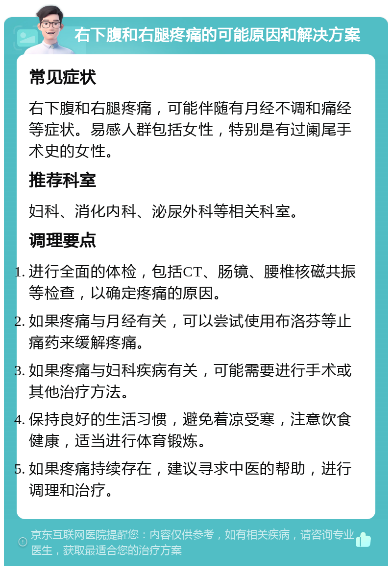 右下腹和右腿疼痛的可能原因和解决方案 常见症状 右下腹和右腿疼痛，可能伴随有月经不调和痛经等症状。易感人群包括女性，特别是有过阑尾手术史的女性。 推荐科室 妇科、消化内科、泌尿外科等相关科室。 调理要点 进行全面的体检，包括CT、肠镜、腰椎核磁共振等检查，以确定疼痛的原因。 如果疼痛与月经有关，可以尝试使用布洛芬等止痛药来缓解疼痛。 如果疼痛与妇科疾病有关，可能需要进行手术或其他治疗方法。 保持良好的生活习惯，避免着凉受寒，注意饮食健康，适当进行体育锻炼。 如果疼痛持续存在，建议寻求中医的帮助，进行调理和治疗。