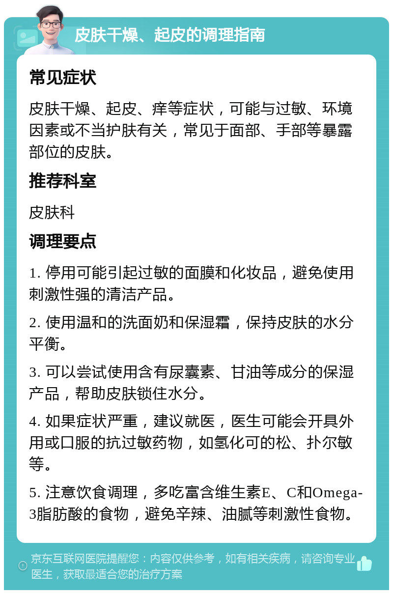 皮肤干燥、起皮的调理指南 常见症状 皮肤干燥、起皮、痒等症状，可能与过敏、环境因素或不当护肤有关，常见于面部、手部等暴露部位的皮肤。 推荐科室 皮肤科 调理要点 1. 停用可能引起过敏的面膜和化妆品，避免使用刺激性强的清洁产品。 2. 使用温和的洗面奶和保湿霜，保持皮肤的水分平衡。 3. 可以尝试使用含有尿囊素、甘油等成分的保湿产品，帮助皮肤锁住水分。 4. 如果症状严重，建议就医，医生可能会开具外用或口服的抗过敏药物，如氢化可的松、扑尔敏等。 5. 注意饮食调理，多吃富含维生素E、C和Omega-3脂肪酸的食物，避免辛辣、油腻等刺激性食物。