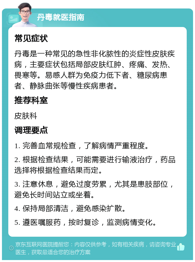 丹毒就医指南 常见症状 丹毒是一种常见的急性非化脓性的炎症性皮肤疾病，主要症状包括局部皮肤红肿、疼痛、发热、畏寒等。易感人群为免疫力低下者、糖尿病患者、静脉曲张等慢性疾病患者。 推荐科室 皮肤科 调理要点 1. 完善血常规检查，了解病情严重程度。 2. 根据检查结果，可能需要进行输液治疗，药品选择将根据检查结果而定。 3. 注意休息，避免过度劳累，尤其是患肢部位，避免长时间站立或坐着。 4. 保持局部清洁，避免感染扩散。 5. 遵医嘱服药，按时复诊，监测病情变化。