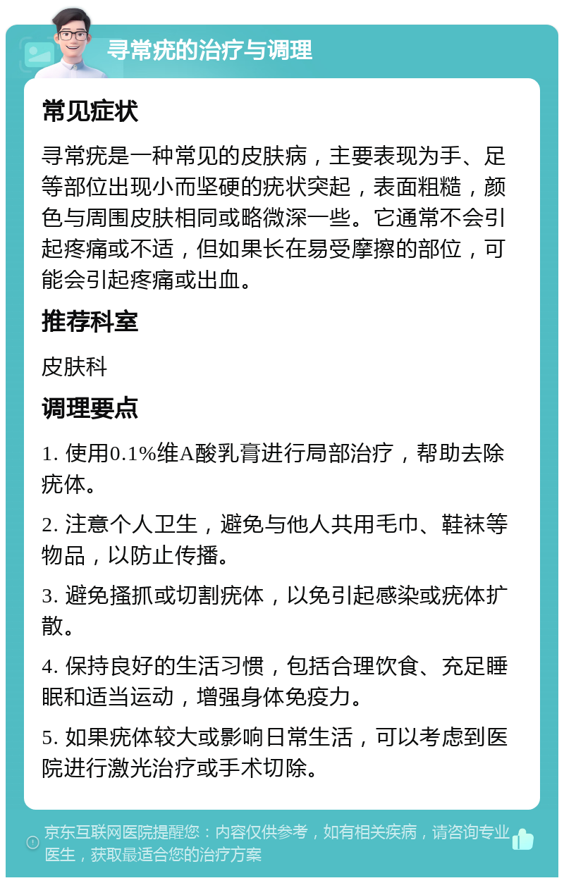 寻常疣的治疗与调理 常见症状 寻常疣是一种常见的皮肤病，主要表现为手、足等部位出现小而坚硬的疣状突起，表面粗糙，颜色与周围皮肤相同或略微深一些。它通常不会引起疼痛或不适，但如果长在易受摩擦的部位，可能会引起疼痛或出血。 推荐科室 皮肤科 调理要点 1. 使用0.1%维A酸乳膏进行局部治疗，帮助去除疣体。 2. 注意个人卫生，避免与他人共用毛巾、鞋袜等物品，以防止传播。 3. 避免搔抓或切割疣体，以免引起感染或疣体扩散。 4. 保持良好的生活习惯，包括合理饮食、充足睡眠和适当运动，增强身体免疫力。 5. 如果疣体较大或影响日常生活，可以考虑到医院进行激光治疗或手术切除。