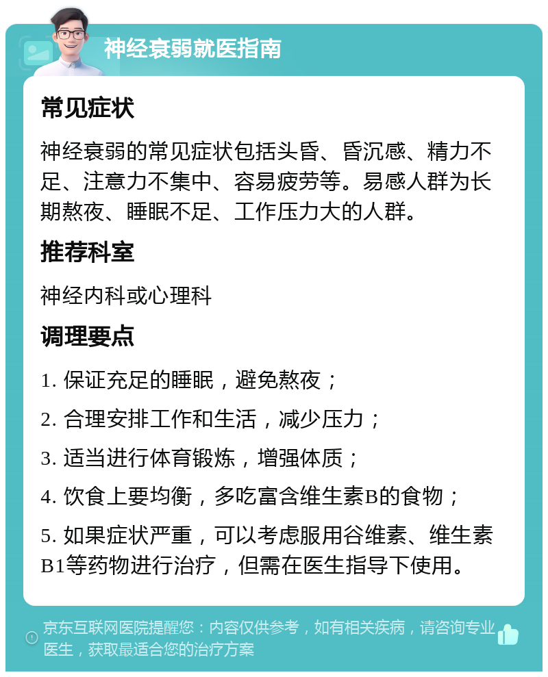 神经衰弱就医指南 常见症状 神经衰弱的常见症状包括头昏、昏沉感、精力不足、注意力不集中、容易疲劳等。易感人群为长期熬夜、睡眠不足、工作压力大的人群。 推荐科室 神经内科或心理科 调理要点 1. 保证充足的睡眠，避免熬夜； 2. 合理安排工作和生活，减少压力； 3. 适当进行体育锻炼，增强体质； 4. 饮食上要均衡，多吃富含维生素B的食物； 5. 如果症状严重，可以考虑服用谷维素、维生素B1等药物进行治疗，但需在医生指导下使用。