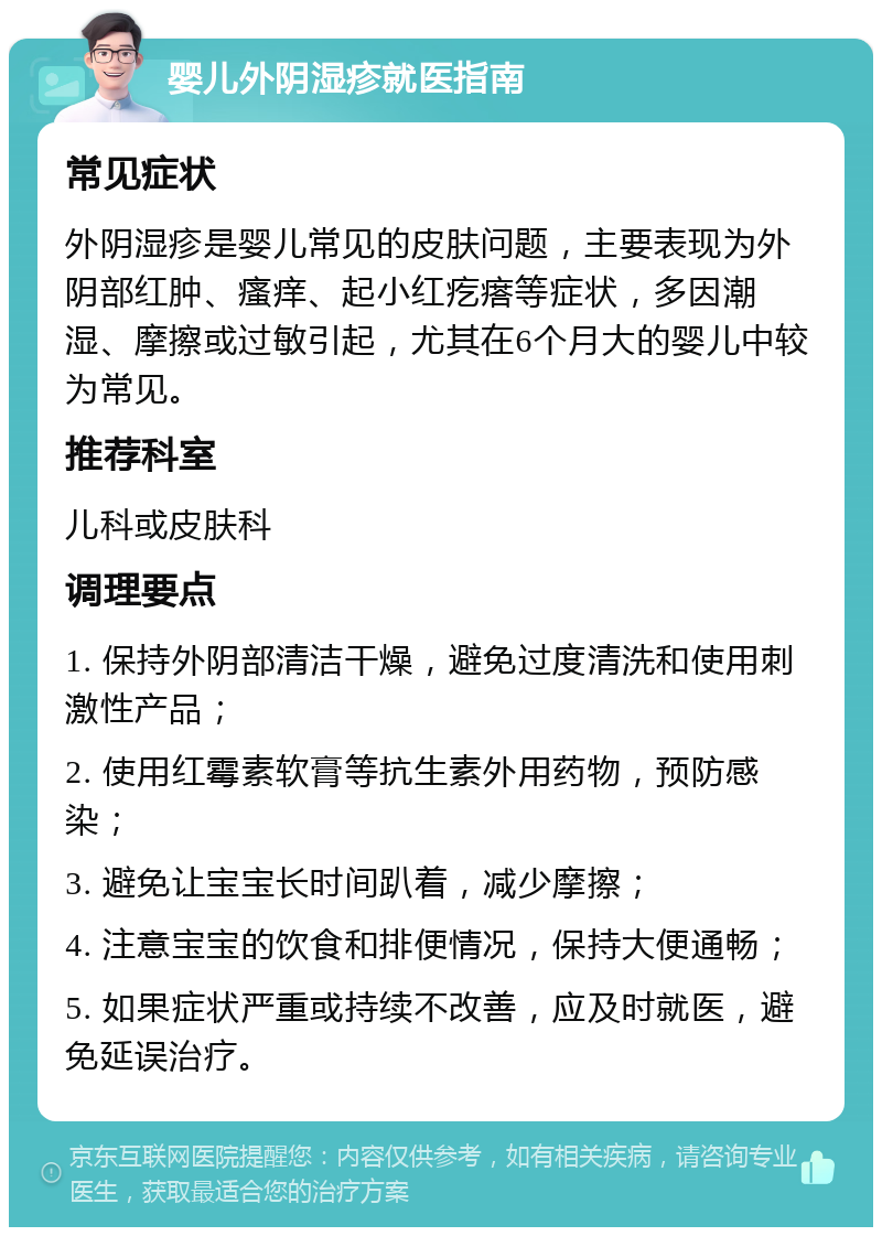 婴儿外阴湿疹就医指南 常见症状 外阴湿疹是婴儿常见的皮肤问题，主要表现为外阴部红肿、瘙痒、起小红疙瘩等症状，多因潮湿、摩擦或过敏引起，尤其在6个月大的婴儿中较为常见。 推荐科室 儿科或皮肤科 调理要点 1. 保持外阴部清洁干燥，避免过度清洗和使用刺激性产品； 2. 使用红霉素软膏等抗生素外用药物，预防感染； 3. 避免让宝宝长时间趴着，减少摩擦； 4. 注意宝宝的饮食和排便情况，保持大便通畅； 5. 如果症状严重或持续不改善，应及时就医，避免延误治疗。