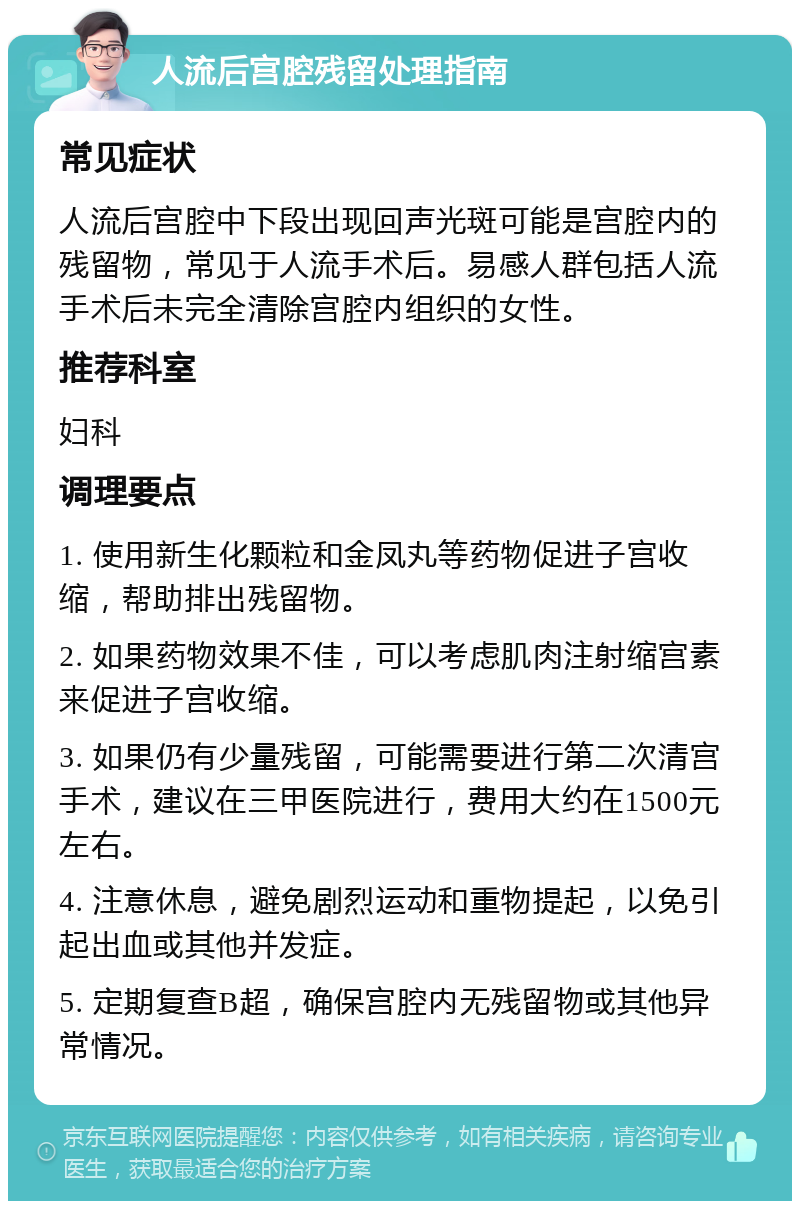 人流后宫腔残留处理指南 常见症状 人流后宫腔中下段出现回声光斑可能是宫腔内的残留物，常见于人流手术后。易感人群包括人流手术后未完全清除宫腔内组织的女性。 推荐科室 妇科 调理要点 1. 使用新生化颗粒和金凤丸等药物促进子宫收缩，帮助排出残留物。 2. 如果药物效果不佳，可以考虑肌肉注射缩宫素来促进子宫收缩。 3. 如果仍有少量残留，可能需要进行第二次清宫手术，建议在三甲医院进行，费用大约在1500元左右。 4. 注意休息，避免剧烈运动和重物提起，以免引起出血或其他并发症。 5. 定期复查B超，确保宫腔内无残留物或其他异常情况。