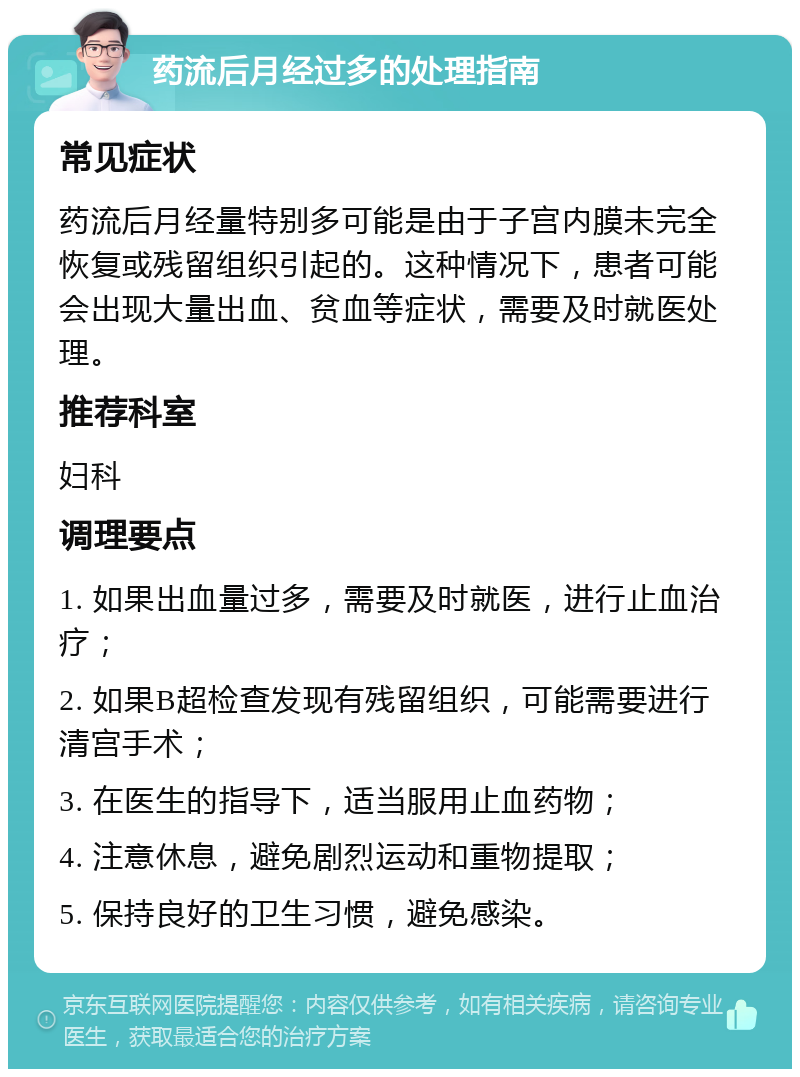 药流后月经过多的处理指南 常见症状 药流后月经量特别多可能是由于子宫内膜未完全恢复或残留组织引起的。这种情况下，患者可能会出现大量出血、贫血等症状，需要及时就医处理。 推荐科室 妇科 调理要点 1. 如果出血量过多，需要及时就医，进行止血治疗； 2. 如果B超检查发现有残留组织，可能需要进行清宫手术； 3. 在医生的指导下，适当服用止血药物； 4. 注意休息，避免剧烈运动和重物提取； 5. 保持良好的卫生习惯，避免感染。