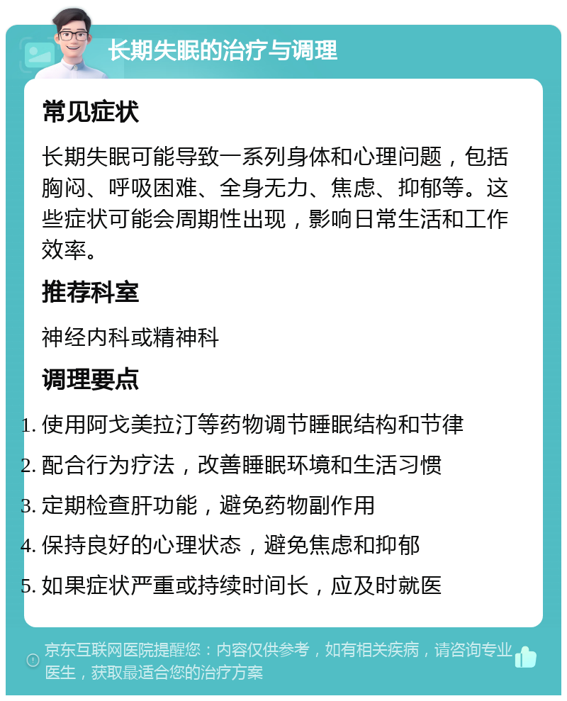 长期失眠的治疗与调理 常见症状 长期失眠可能导致一系列身体和心理问题，包括胸闷、呼吸困难、全身无力、焦虑、抑郁等。这些症状可能会周期性出现，影响日常生活和工作效率。 推荐科室 神经内科或精神科 调理要点 使用阿戈美拉汀等药物调节睡眠结构和节律 配合行为疗法，改善睡眠环境和生活习惯 定期检查肝功能，避免药物副作用 保持良好的心理状态，避免焦虑和抑郁 如果症状严重或持续时间长，应及时就医