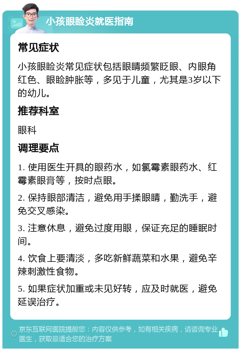 小孩眼睑炎就医指南 常见症状 小孩眼睑炎常见症状包括眼睛频繁眨眼、内眼角红色、眼睑肿胀等，多见于儿童，尤其是3岁以下的幼儿。 推荐科室 眼科 调理要点 1. 使用医生开具的眼药水，如氯霉素眼药水、红霉素眼膏等，按时点眼。 2. 保持眼部清洁，避免用手揉眼睛，勤洗手，避免交叉感染。 3. 注意休息，避免过度用眼，保证充足的睡眠时间。 4. 饮食上要清淡，多吃新鲜蔬菜和水果，避免辛辣刺激性食物。 5. 如果症状加重或未见好转，应及时就医，避免延误治疗。