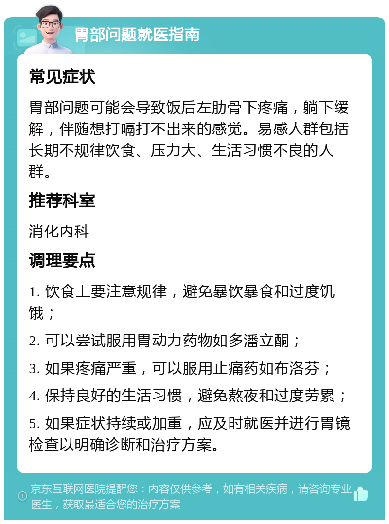 胃部问题就医指南 常见症状 胃部问题可能会导致饭后左肋骨下疼痛，躺下缓解，伴随想打嗝打不出来的感觉。易感人群包括长期不规律饮食、压力大、生活习惯不良的人群。 推荐科室 消化内科 调理要点 1. 饮食上要注意规律，避免暴饮暴食和过度饥饿； 2. 可以尝试服用胃动力药物如多潘立酮； 3. 如果疼痛严重，可以服用止痛药如布洛芬； 4. 保持良好的生活习惯，避免熬夜和过度劳累； 5. 如果症状持续或加重，应及时就医并进行胃镜检查以明确诊断和治疗方案。