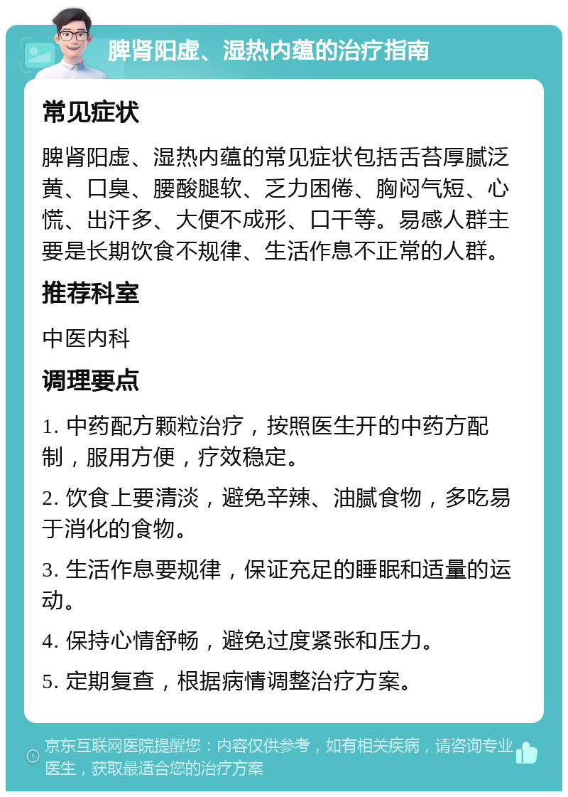 脾肾阳虚、湿热内蕴的治疗指南 常见症状 脾肾阳虚、湿热内蕴的常见症状包括舌苔厚腻泛黄、口臭、腰酸腿软、乏力困倦、胸闷气短、心慌、出汗多、大便不成形、口干等。易感人群主要是长期饮食不规律、生活作息不正常的人群。 推荐科室 中医内科 调理要点 1. 中药配方颗粒治疗，按照医生开的中药方配制，服用方便，疗效稳定。 2. 饮食上要清淡，避免辛辣、油腻食物，多吃易于消化的食物。 3. 生活作息要规律，保证充足的睡眠和适量的运动。 4. 保持心情舒畅，避免过度紧张和压力。 5. 定期复查，根据病情调整治疗方案。