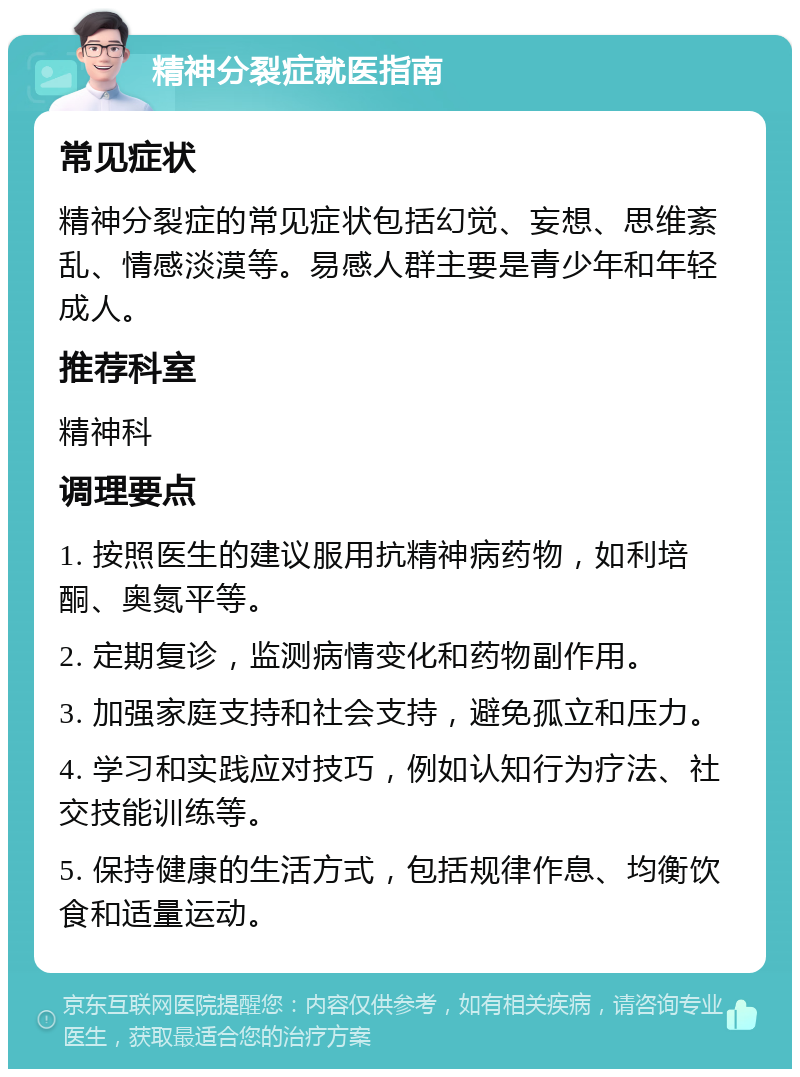 精神分裂症就医指南 常见症状 精神分裂症的常见症状包括幻觉、妄想、思维紊乱、情感淡漠等。易感人群主要是青少年和年轻成人。 推荐科室 精神科 调理要点 1. 按照医生的建议服用抗精神病药物，如利培酮、奥氮平等。 2. 定期复诊，监测病情变化和药物副作用。 3. 加强家庭支持和社会支持，避免孤立和压力。 4. 学习和实践应对技巧，例如认知行为疗法、社交技能训练等。 5. 保持健康的生活方式，包括规律作息、均衡饮食和适量运动。