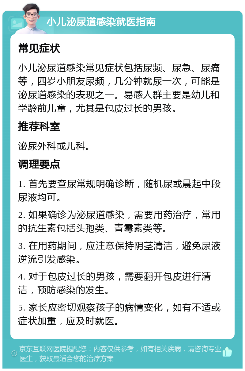 小儿泌尿道感染就医指南 常见症状 小儿泌尿道感染常见症状包括尿频、尿急、尿痛等，四岁小朋友尿频，几分钟就尿一次，可能是泌尿道感染的表现之一。易感人群主要是幼儿和学龄前儿童，尤其是包皮过长的男孩。 推荐科室 泌尿外科或儿科。 调理要点 1. 首先要查尿常规明确诊断，随机尿或晨起中段尿液均可。 2. 如果确诊为泌尿道感染，需要用药治疗，常用的抗生素包括头孢类、青霉素类等。 3. 在用药期间，应注意保持阴茎清洁，避免尿液逆流引发感染。 4. 对于包皮过长的男孩，需要翻开包皮进行清洁，预防感染的发生。 5. 家长应密切观察孩子的病情变化，如有不适或症状加重，应及时就医。