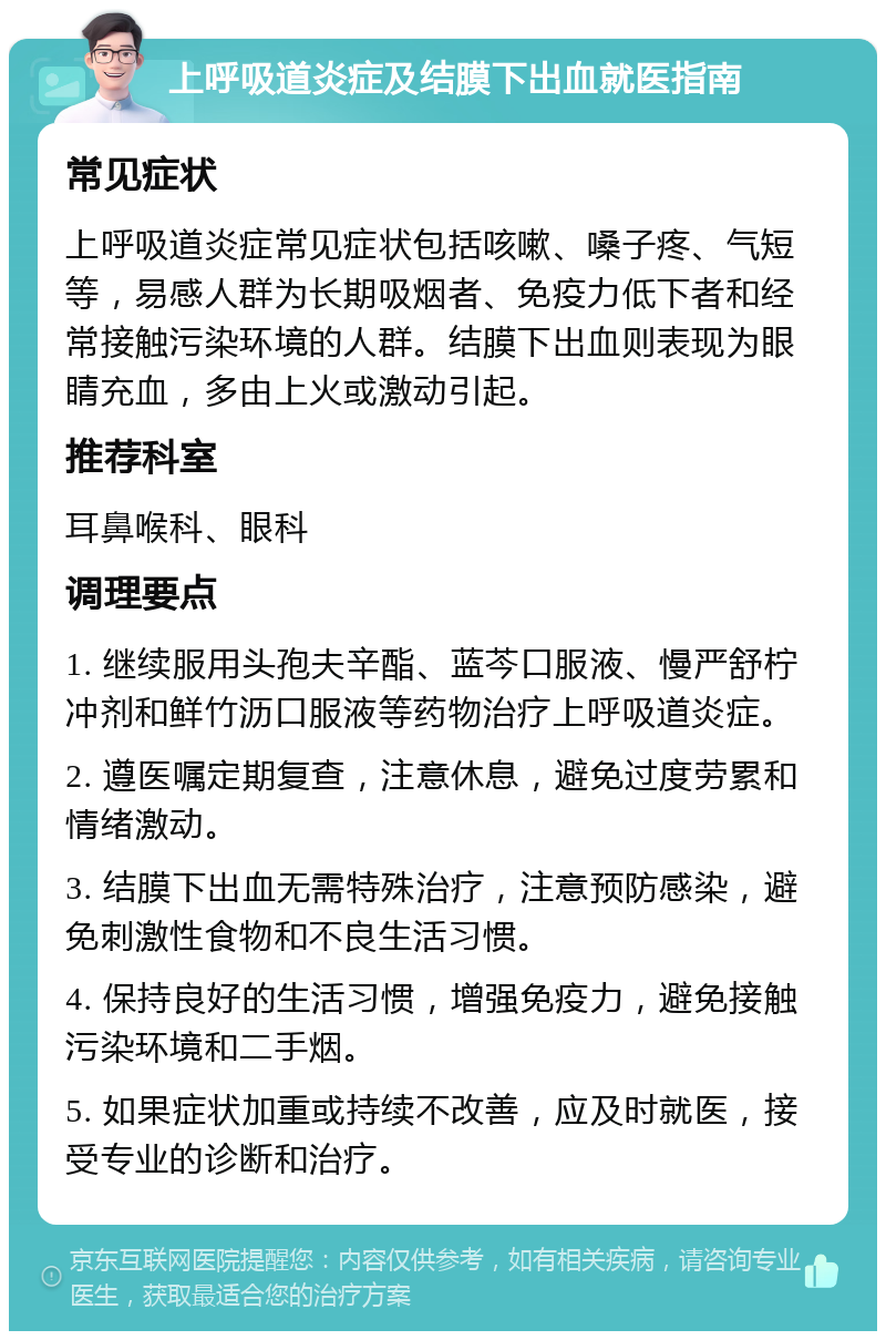 上呼吸道炎症及结膜下出血就医指南 常见症状 上呼吸道炎症常见症状包括咳嗽、嗓子疼、气短等，易感人群为长期吸烟者、免疫力低下者和经常接触污染环境的人群。结膜下出血则表现为眼睛充血，多由上火或激动引起。 推荐科室 耳鼻喉科、眼科 调理要点 1. 继续服用头孢夫辛酯、蓝芩口服液、慢严舒柠冲剂和鲜竹沥口服液等药物治疗上呼吸道炎症。 2. 遵医嘱定期复查，注意休息，避免过度劳累和情绪激动。 3. 结膜下出血无需特殊治疗，注意预防感染，避免刺激性食物和不良生活习惯。 4. 保持良好的生活习惯，增强免疫力，避免接触污染环境和二手烟。 5. 如果症状加重或持续不改善，应及时就医，接受专业的诊断和治疗。