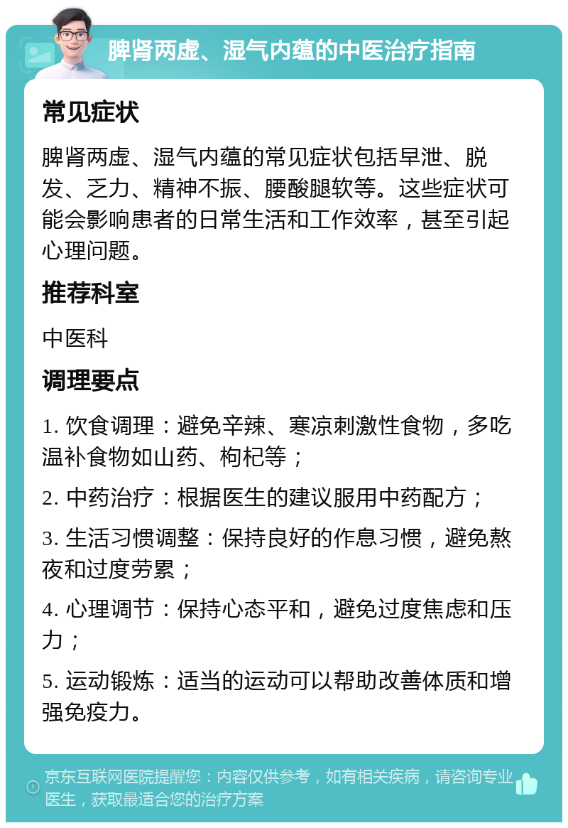 脾肾两虚、湿气内蕴的中医治疗指南 常见症状 脾肾两虚、湿气内蕴的常见症状包括早泄、脱发、乏力、精神不振、腰酸腿软等。这些症状可能会影响患者的日常生活和工作效率，甚至引起心理问题。 推荐科室 中医科 调理要点 1. 饮食调理：避免辛辣、寒凉刺激性食物，多吃温补食物如山药、枸杞等； 2. 中药治疗：根据医生的建议服用中药配方； 3. 生活习惯调整：保持良好的作息习惯，避免熬夜和过度劳累； 4. 心理调节：保持心态平和，避免过度焦虑和压力； 5. 运动锻炼：适当的运动可以帮助改善体质和增强免疫力。