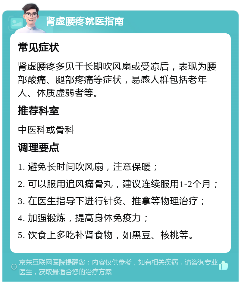 肾虚腰疼就医指南 常见症状 肾虚腰疼多见于长期吹风扇或受凉后，表现为腰部酸痛、腿部疼痛等症状，易感人群包括老年人、体质虚弱者等。 推荐科室 中医科或骨科 调理要点 1. 避免长时间吹风扇，注意保暖； 2. 可以服用追风痛骨丸，建议连续服用1-2个月； 3. 在医生指导下进行针灸、推拿等物理治疗； 4. 加强锻炼，提高身体免疫力； 5. 饮食上多吃补肾食物，如黑豆、核桃等。