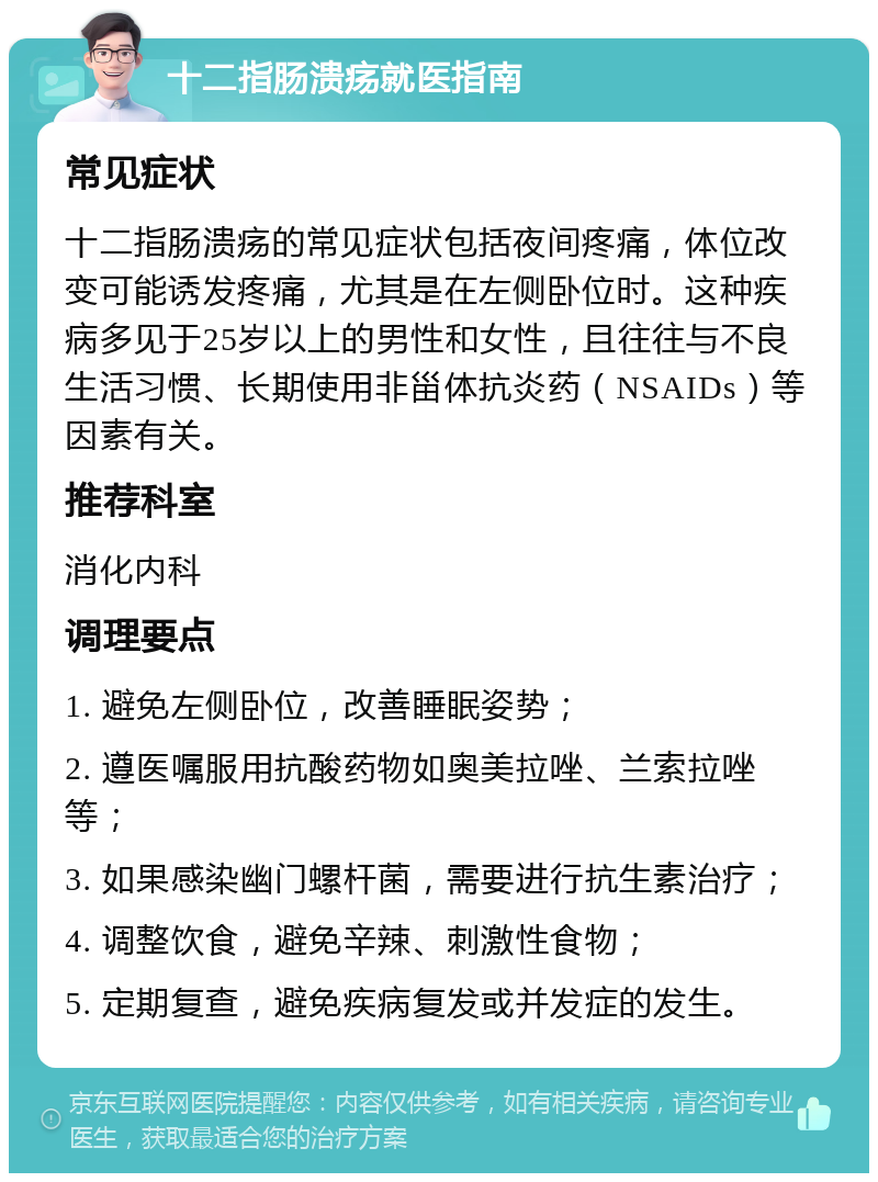 十二指肠溃疡就医指南 常见症状 十二指肠溃疡的常见症状包括夜间疼痛，体位改变可能诱发疼痛，尤其是在左侧卧位时。这种疾病多见于25岁以上的男性和女性，且往往与不良生活习惯、长期使用非甾体抗炎药（NSAIDs）等因素有关。 推荐科室 消化内科 调理要点 1. 避免左侧卧位，改善睡眠姿势； 2. 遵医嘱服用抗酸药物如奥美拉唑、兰索拉唑等； 3. 如果感染幽门螺杆菌，需要进行抗生素治疗； 4. 调整饮食，避免辛辣、刺激性食物； 5. 定期复查，避免疾病复发或并发症的发生。