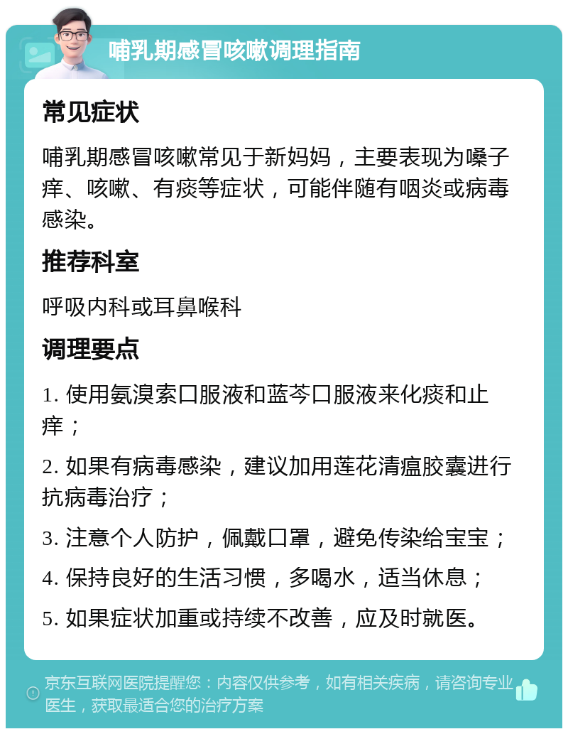 哺乳期感冒咳嗽调理指南 常见症状 哺乳期感冒咳嗽常见于新妈妈，主要表现为嗓子痒、咳嗽、有痰等症状，可能伴随有咽炎或病毒感染。 推荐科室 呼吸内科或耳鼻喉科 调理要点 1. 使用氨溴索口服液和蓝芩口服液来化痰和止痒； 2. 如果有病毒感染，建议加用莲花清瘟胶囊进行抗病毒治疗； 3. 注意个人防护，佩戴口罩，避免传染给宝宝； 4. 保持良好的生活习惯，多喝水，适当休息； 5. 如果症状加重或持续不改善，应及时就医。