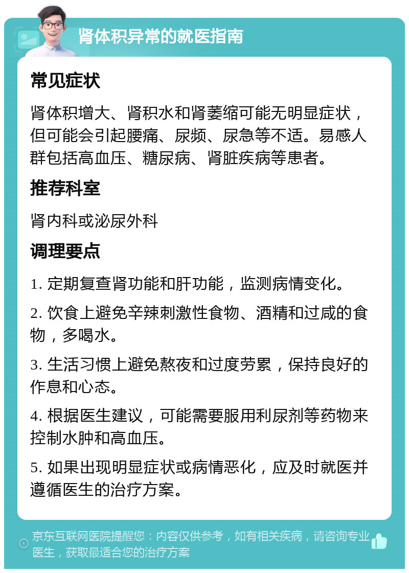 肾体积异常的就医指南 常见症状 肾体积增大、肾积水和肾萎缩可能无明显症状，但可能会引起腰痛、尿频、尿急等不适。易感人群包括高血压、糖尿病、肾脏疾病等患者。 推荐科室 肾内科或泌尿外科 调理要点 1. 定期复查肾功能和肝功能，监测病情变化。 2. 饮食上避免辛辣刺激性食物、酒精和过咸的食物，多喝水。 3. 生活习惯上避免熬夜和过度劳累，保持良好的作息和心态。 4. 根据医生建议，可能需要服用利尿剂等药物来控制水肿和高血压。 5. 如果出现明显症状或病情恶化，应及时就医并遵循医生的治疗方案。