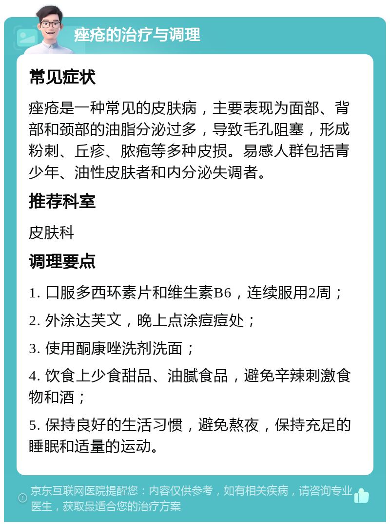 痤疮的治疗与调理 常见症状 痤疮是一种常见的皮肤病，主要表现为面部、背部和颈部的油脂分泌过多，导致毛孔阻塞，形成粉刺、丘疹、脓疱等多种皮损。易感人群包括青少年、油性皮肤者和内分泌失调者。 推荐科室 皮肤科 调理要点 1. 口服多西环素片和维生素B6，连续服用2周； 2. 外涂达芙文，晚上点涂痘痘处； 3. 使用酮康唑洗剂洗面； 4. 饮食上少食甜品、油腻食品，避免辛辣刺激食物和酒； 5. 保持良好的生活习惯，避免熬夜，保持充足的睡眠和适量的运动。