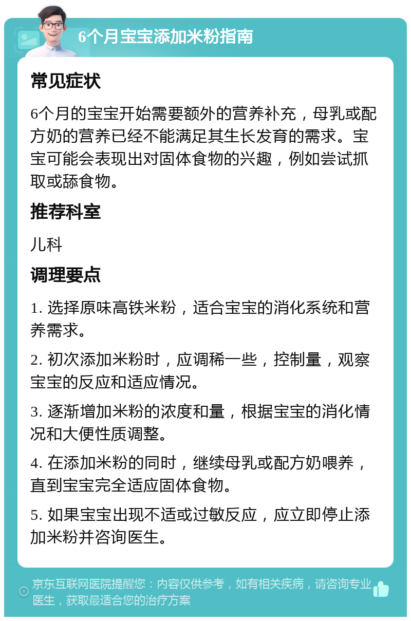 6个月宝宝添加米粉指南 常见症状 6个月的宝宝开始需要额外的营养补充，母乳或配方奶的营养已经不能满足其生长发育的需求。宝宝可能会表现出对固体食物的兴趣，例如尝试抓取或舔食物。 推荐科室 儿科 调理要点 1. 选择原味高铁米粉，适合宝宝的消化系统和营养需求。 2. 初次添加米粉时，应调稀一些，控制量，观察宝宝的反应和适应情况。 3. 逐渐增加米粉的浓度和量，根据宝宝的消化情况和大便性质调整。 4. 在添加米粉的同时，继续母乳或配方奶喂养，直到宝宝完全适应固体食物。 5. 如果宝宝出现不适或过敏反应，应立即停止添加米粉并咨询医生。