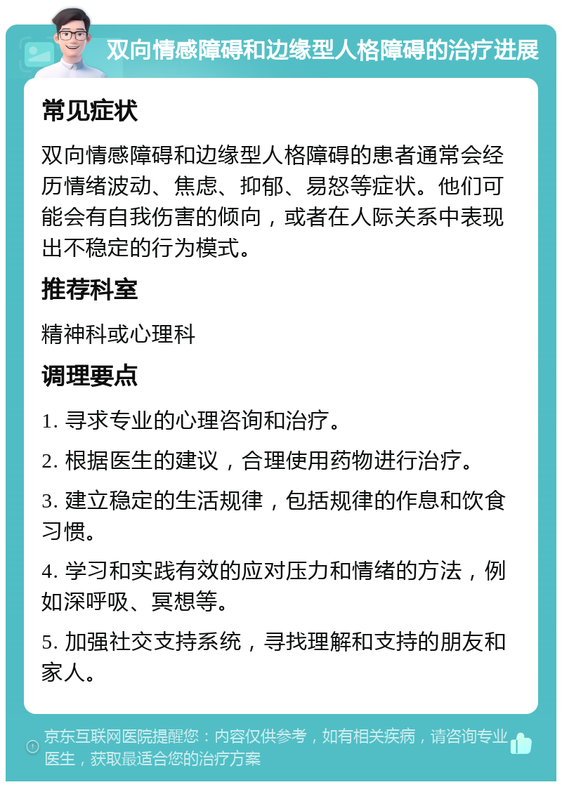 双向情感障碍和边缘型人格障碍的治疗进展 常见症状 双向情感障碍和边缘型人格障碍的患者通常会经历情绪波动、焦虑、抑郁、易怒等症状。他们可能会有自我伤害的倾向，或者在人际关系中表现出不稳定的行为模式。 推荐科室 精神科或心理科 调理要点 1. 寻求专业的心理咨询和治疗。 2. 根据医生的建议，合理使用药物进行治疗。 3. 建立稳定的生活规律，包括规律的作息和饮食习惯。 4. 学习和实践有效的应对压力和情绪的方法，例如深呼吸、冥想等。 5. 加强社交支持系统，寻找理解和支持的朋友和家人。