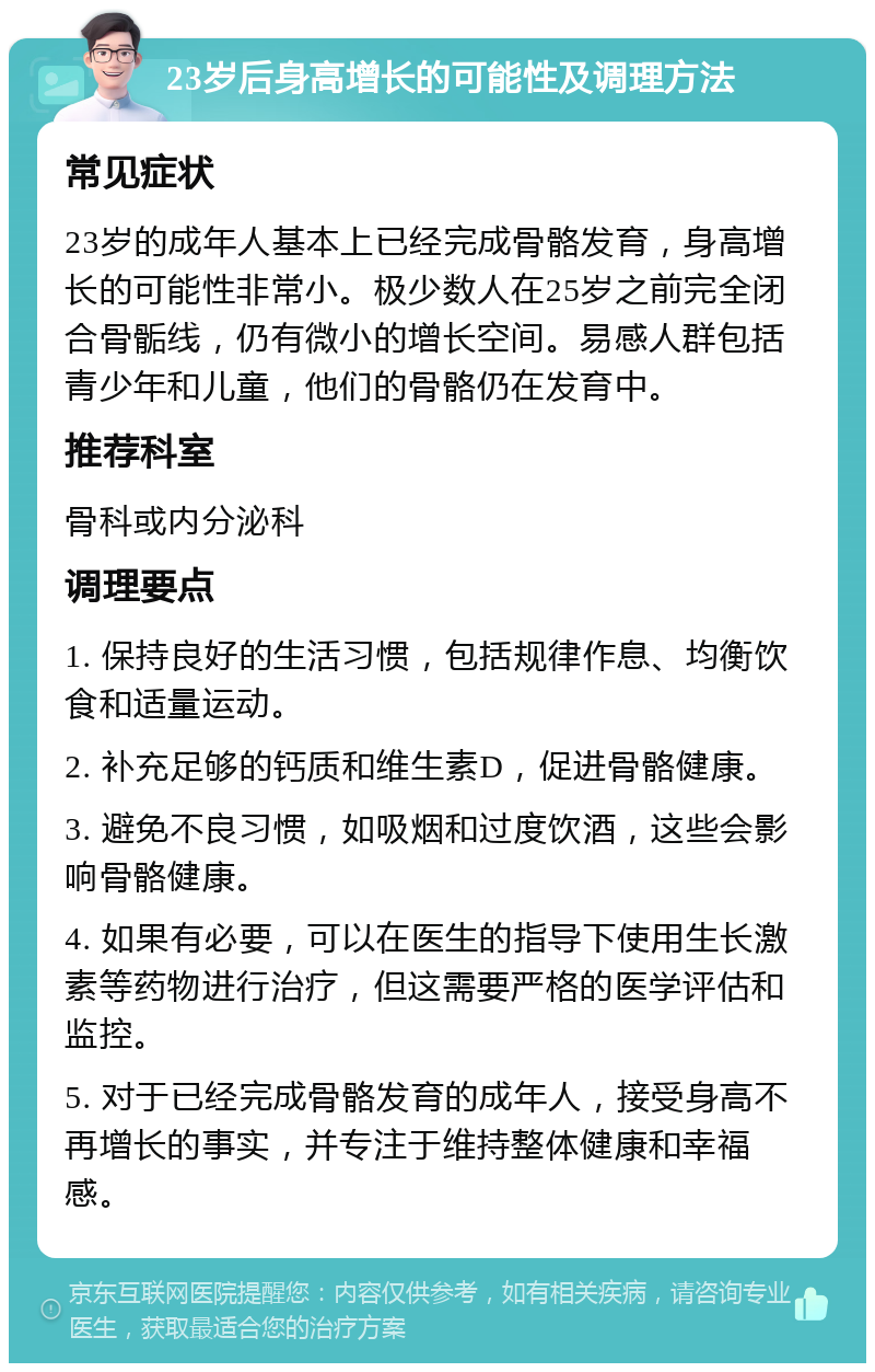 23岁后身高增长的可能性及调理方法 常见症状 23岁的成年人基本上已经完成骨骼发育，身高增长的可能性非常小。极少数人在25岁之前完全闭合骨骺线，仍有微小的增长空间。易感人群包括青少年和儿童，他们的骨骼仍在发育中。 推荐科室 骨科或内分泌科 调理要点 1. 保持良好的生活习惯，包括规律作息、均衡饮食和适量运动。 2. 补充足够的钙质和维生素D，促进骨骼健康。 3. 避免不良习惯，如吸烟和过度饮酒，这些会影响骨骼健康。 4. 如果有必要，可以在医生的指导下使用生长激素等药物进行治疗，但这需要严格的医学评估和监控。 5. 对于已经完成骨骼发育的成年人，接受身高不再增长的事实，并专注于维持整体健康和幸福感。