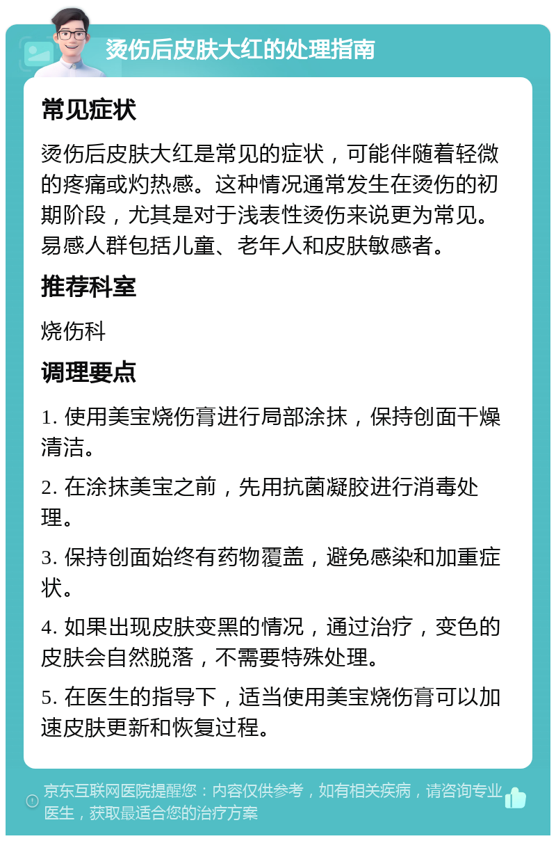 烫伤后皮肤大红的处理指南 常见症状 烫伤后皮肤大红是常见的症状，可能伴随着轻微的疼痛或灼热感。这种情况通常发生在烫伤的初期阶段，尤其是对于浅表性烫伤来说更为常见。易感人群包括儿童、老年人和皮肤敏感者。 推荐科室 烧伤科 调理要点 1. 使用美宝烧伤膏进行局部涂抹，保持创面干燥清洁。 2. 在涂抹美宝之前，先用抗菌凝胶进行消毒处理。 3. 保持创面始终有药物覆盖，避免感染和加重症状。 4. 如果出现皮肤变黑的情况，通过治疗，变色的皮肤会自然脱落，不需要特殊处理。 5. 在医生的指导下，适当使用美宝烧伤膏可以加速皮肤更新和恢复过程。