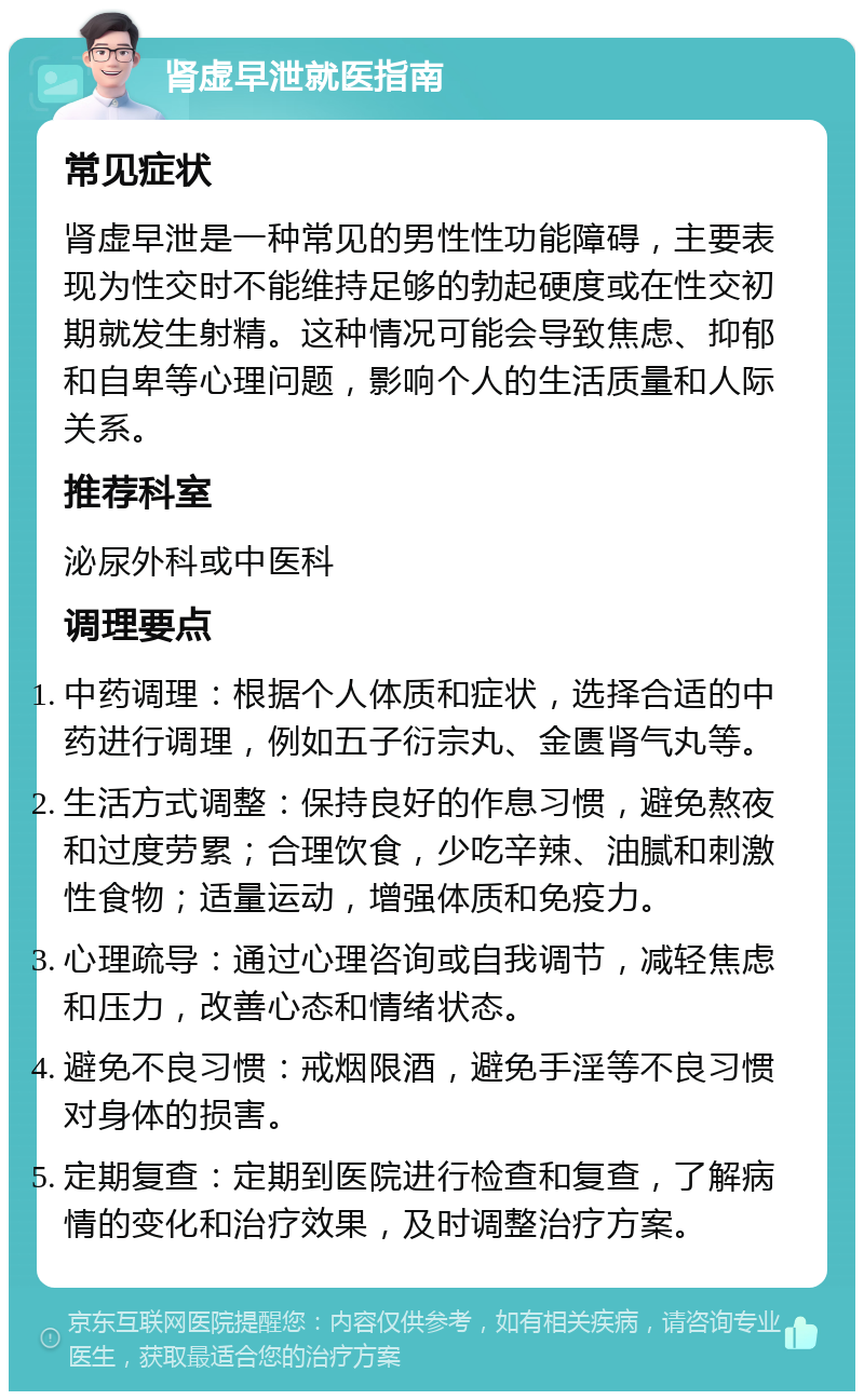 肾虚早泄就医指南 常见症状 肾虚早泄是一种常见的男性性功能障碍，主要表现为性交时不能维持足够的勃起硬度或在性交初期就发生射精。这种情况可能会导致焦虑、抑郁和自卑等心理问题，影响个人的生活质量和人际关系。 推荐科室 泌尿外科或中医科 调理要点 中药调理：根据个人体质和症状，选择合适的中药进行调理，例如五子衍宗丸、金匮肾气丸等。 生活方式调整：保持良好的作息习惯，避免熬夜和过度劳累；合理饮食，少吃辛辣、油腻和刺激性食物；适量运动，增强体质和免疫力。 心理疏导：通过心理咨询或自我调节，减轻焦虑和压力，改善心态和情绪状态。 避免不良习惯：戒烟限酒，避免手淫等不良习惯对身体的损害。 定期复查：定期到医院进行检查和复查，了解病情的变化和治疗效果，及时调整治疗方案。