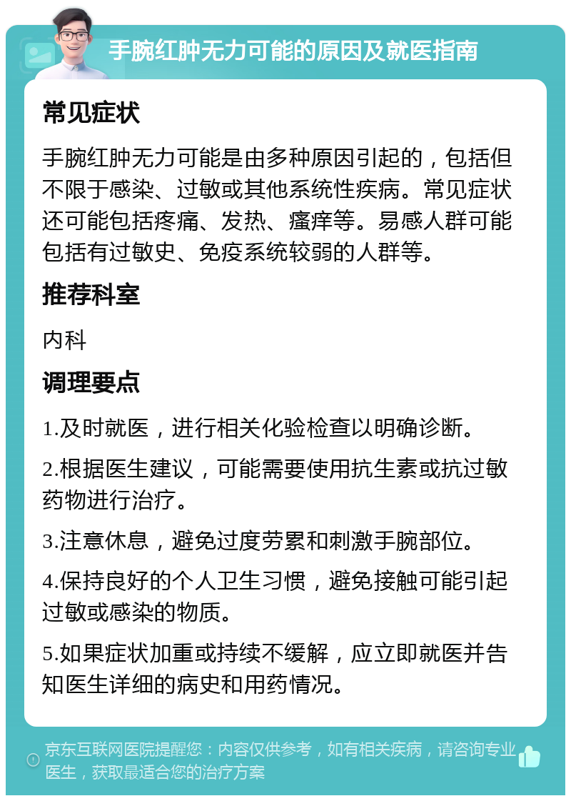 手腕红肿无力可能的原因及就医指南 常见症状 手腕红肿无力可能是由多种原因引起的，包括但不限于感染、过敏或其他系统性疾病。常见症状还可能包括疼痛、发热、瘙痒等。易感人群可能包括有过敏史、免疫系统较弱的人群等。 推荐科室 内科 调理要点 1.及时就医，进行相关化验检查以明确诊断。 2.根据医生建议，可能需要使用抗生素或抗过敏药物进行治疗。 3.注意休息，避免过度劳累和刺激手腕部位。 4.保持良好的个人卫生习惯，避免接触可能引起过敏或感染的物质。 5.如果症状加重或持续不缓解，应立即就医并告知医生详细的病史和用药情况。