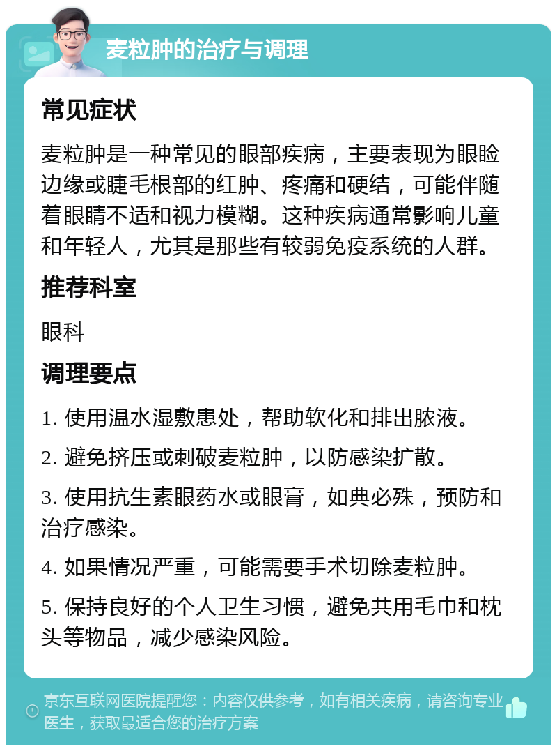 麦粒肿的治疗与调理 常见症状 麦粒肿是一种常见的眼部疾病，主要表现为眼睑边缘或睫毛根部的红肿、疼痛和硬结，可能伴随着眼睛不适和视力模糊。这种疾病通常影响儿童和年轻人，尤其是那些有较弱免疫系统的人群。 推荐科室 眼科 调理要点 1. 使用温水湿敷患处，帮助软化和排出脓液。 2. 避免挤压或刺破麦粒肿，以防感染扩散。 3. 使用抗生素眼药水或眼膏，如典必殊，预防和治疗感染。 4. 如果情况严重，可能需要手术切除麦粒肿。 5. 保持良好的个人卫生习惯，避免共用毛巾和枕头等物品，减少感染风险。