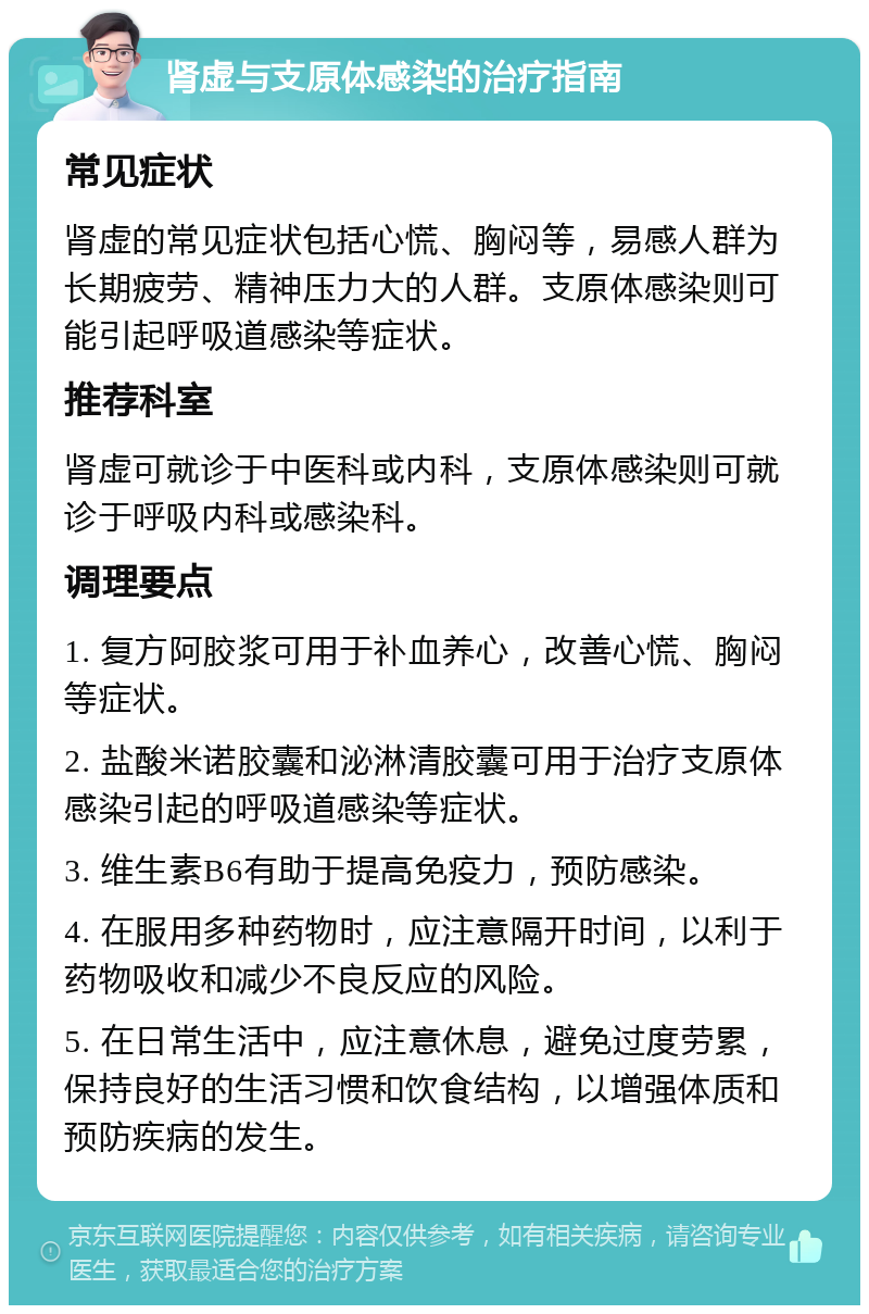 肾虚与支原体感染的治疗指南 常见症状 肾虚的常见症状包括心慌、胸闷等，易感人群为长期疲劳、精神压力大的人群。支原体感染则可能引起呼吸道感染等症状。 推荐科室 肾虚可就诊于中医科或内科，支原体感染则可就诊于呼吸内科或感染科。 调理要点 1. 复方阿胶浆可用于补血养心，改善心慌、胸闷等症状。 2. 盐酸米诺胶囊和泌淋清胶囊可用于治疗支原体感染引起的呼吸道感染等症状。 3. 维生素B6有助于提高免疫力，预防感染。 4. 在服用多种药物时，应注意隔开时间，以利于药物吸收和减少不良反应的风险。 5. 在日常生活中，应注意休息，避免过度劳累，保持良好的生活习惯和饮食结构，以增强体质和预防疾病的发生。