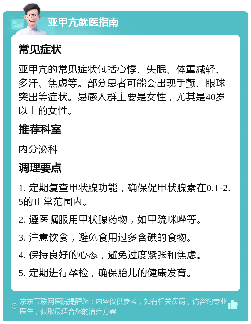 亚甲亢就医指南 常见症状 亚甲亢的常见症状包括心悸、失眠、体重减轻、多汗、焦虑等。部分患者可能会出现手颤、眼球突出等症状。易感人群主要是女性，尤其是40岁以上的女性。 推荐科室 内分泌科 调理要点 1. 定期复查甲状腺功能，确保促甲状腺素在0.1-2.5的正常范围内。 2. 遵医嘱服用甲状腺药物，如甲巯咪唑等。 3. 注意饮食，避免食用过多含碘的食物。 4. 保持良好的心态，避免过度紧张和焦虑。 5. 定期进行孕检，确保胎儿的健康发育。