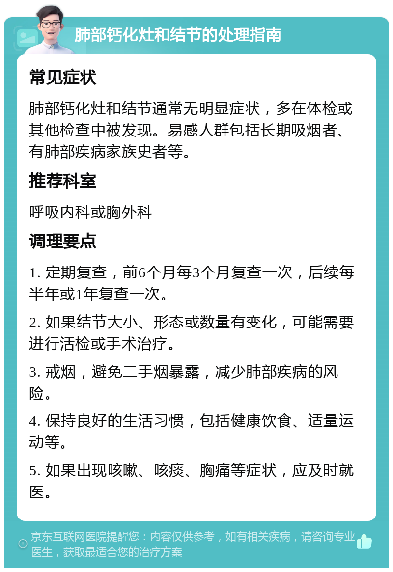 肺部钙化灶和结节的处理指南 常见症状 肺部钙化灶和结节通常无明显症状，多在体检或其他检查中被发现。易感人群包括长期吸烟者、有肺部疾病家族史者等。 推荐科室 呼吸内科或胸外科 调理要点 1. 定期复查，前6个月每3个月复查一次，后续每半年或1年复查一次。 2. 如果结节大小、形态或数量有变化，可能需要进行活检或手术治疗。 3. 戒烟，避免二手烟暴露，减少肺部疾病的风险。 4. 保持良好的生活习惯，包括健康饮食、适量运动等。 5. 如果出现咳嗽、咳痰、胸痛等症状，应及时就医。