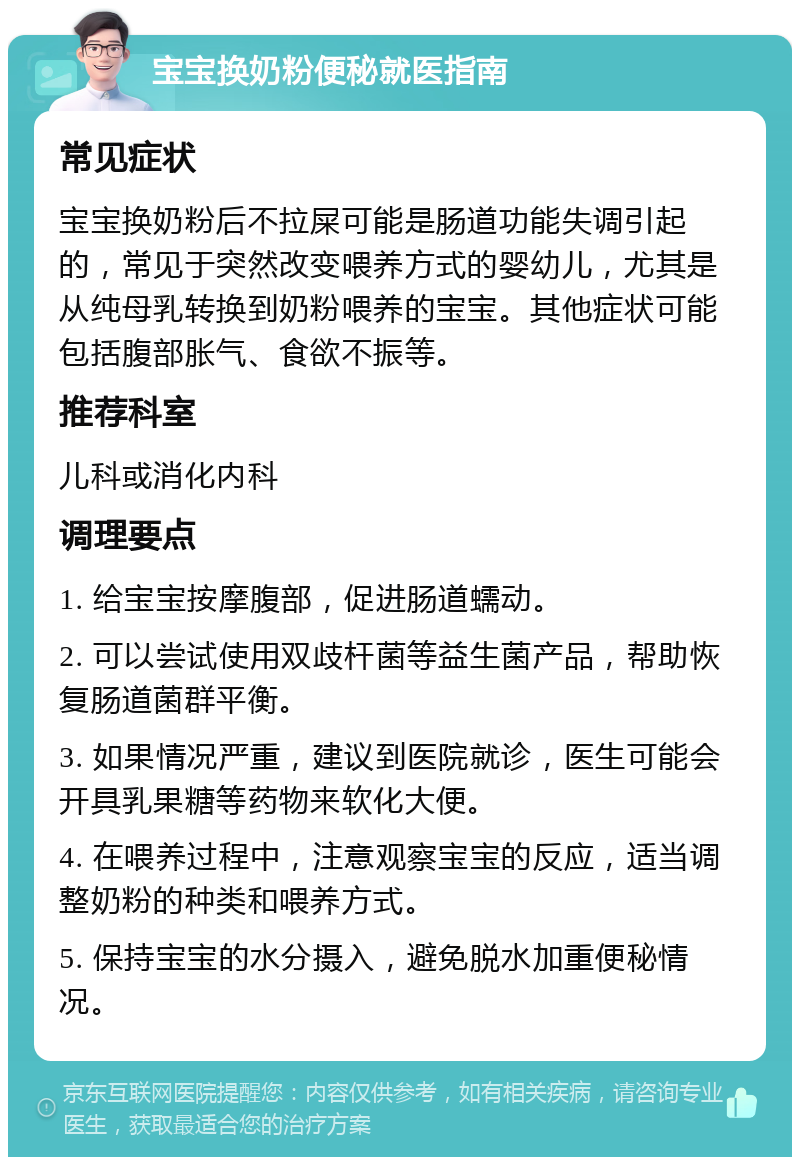 宝宝换奶粉便秘就医指南 常见症状 宝宝换奶粉后不拉屎可能是肠道功能失调引起的，常见于突然改变喂养方式的婴幼儿，尤其是从纯母乳转换到奶粉喂养的宝宝。其他症状可能包括腹部胀气、食欲不振等。 推荐科室 儿科或消化内科 调理要点 1. 给宝宝按摩腹部，促进肠道蠕动。 2. 可以尝试使用双歧杆菌等益生菌产品，帮助恢复肠道菌群平衡。 3. 如果情况严重，建议到医院就诊，医生可能会开具乳果糖等药物来软化大便。 4. 在喂养过程中，注意观察宝宝的反应，适当调整奶粉的种类和喂养方式。 5. 保持宝宝的水分摄入，避免脱水加重便秘情况。