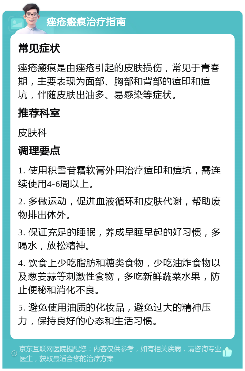 痤疮瘢痕治疗指南 常见症状 痤疮瘢痕是由痤疮引起的皮肤损伤，常见于青春期，主要表现为面部、胸部和背部的痘印和痘坑，伴随皮肤出油多、易感染等症状。 推荐科室 皮肤科 调理要点 1. 使用积雪苷霜软膏外用治疗痘印和痘坑，需连续使用4-6周以上。 2. 多做运动，促进血液循环和皮肤代谢，帮助废物排出体外。 3. 保证充足的睡眠，养成早睡早起的好习惯，多喝水，放松精神。 4. 饮食上少吃脂肪和糖类食物，少吃油炸食物以及葱姜蒜等刺激性食物，多吃新鲜蔬菜水果，防止便秘和消化不良。 5. 避免使用油质的化妆品，避免过大的精神压力，保持良好的心态和生活习惯。