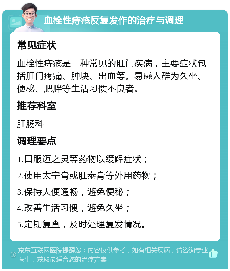 血栓性痔疮反复发作的治疗与调理 常见症状 血栓性痔疮是一种常见的肛门疾病，主要症状包括肛门疼痛、肿块、出血等。易感人群为久坐、便秘、肥胖等生活习惯不良者。 推荐科室 肛肠科 调理要点 1.口服迈之灵等药物以缓解症状； 2.使用太宁膏或肛泰膏等外用药物； 3.保持大便通畅，避免便秘； 4.改善生活习惯，避免久坐； 5.定期复查，及时处理复发情况。