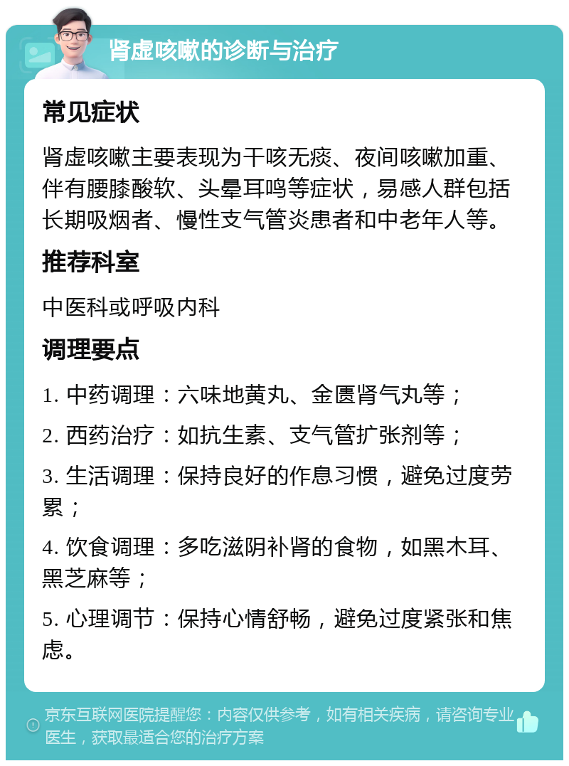 肾虚咳嗽的诊断与治疗 常见症状 肾虚咳嗽主要表现为干咳无痰、夜间咳嗽加重、伴有腰膝酸软、头晕耳鸣等症状，易感人群包括长期吸烟者、慢性支气管炎患者和中老年人等。 推荐科室 中医科或呼吸内科 调理要点 1. 中药调理：六味地黄丸、金匮肾气丸等； 2. 西药治疗：如抗生素、支气管扩张剂等； 3. 生活调理：保持良好的作息习惯，避免过度劳累； 4. 饮食调理：多吃滋阴补肾的食物，如黑木耳、黑芝麻等； 5. 心理调节：保持心情舒畅，避免过度紧张和焦虑。