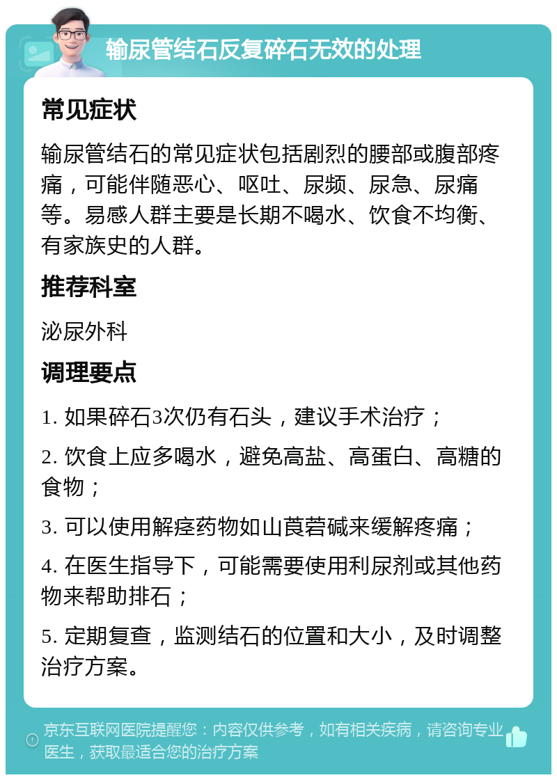 输尿管结石反复碎石无效的处理 常见症状 输尿管结石的常见症状包括剧烈的腰部或腹部疼痛，可能伴随恶心、呕吐、尿频、尿急、尿痛等。易感人群主要是长期不喝水、饮食不均衡、有家族史的人群。 推荐科室 泌尿外科 调理要点 1. 如果碎石3次仍有石头，建议手术治疗； 2. 饮食上应多喝水，避免高盐、高蛋白、高糖的食物； 3. 可以使用解痉药物如山莨菪碱来缓解疼痛； 4. 在医生指导下，可能需要使用利尿剂或其他药物来帮助排石； 5. 定期复查，监测结石的位置和大小，及时调整治疗方案。