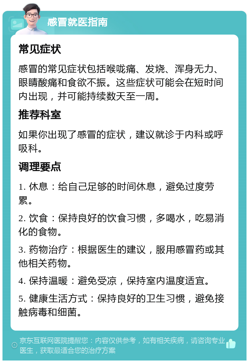 感冒就医指南 常见症状 感冒的常见症状包括喉咙痛、发烧、浑身无力、眼睛酸痛和食欲不振。这些症状可能会在短时间内出现，并可能持续数天至一周。 推荐科室 如果你出现了感冒的症状，建议就诊于内科或呼吸科。 调理要点 1. 休息：给自己足够的时间休息，避免过度劳累。 2. 饮食：保持良好的饮食习惯，多喝水，吃易消化的食物。 3. 药物治疗：根据医生的建议，服用感冒药或其他相关药物。 4. 保持温暖：避免受凉，保持室内温度适宜。 5. 健康生活方式：保持良好的卫生习惯，避免接触病毒和细菌。