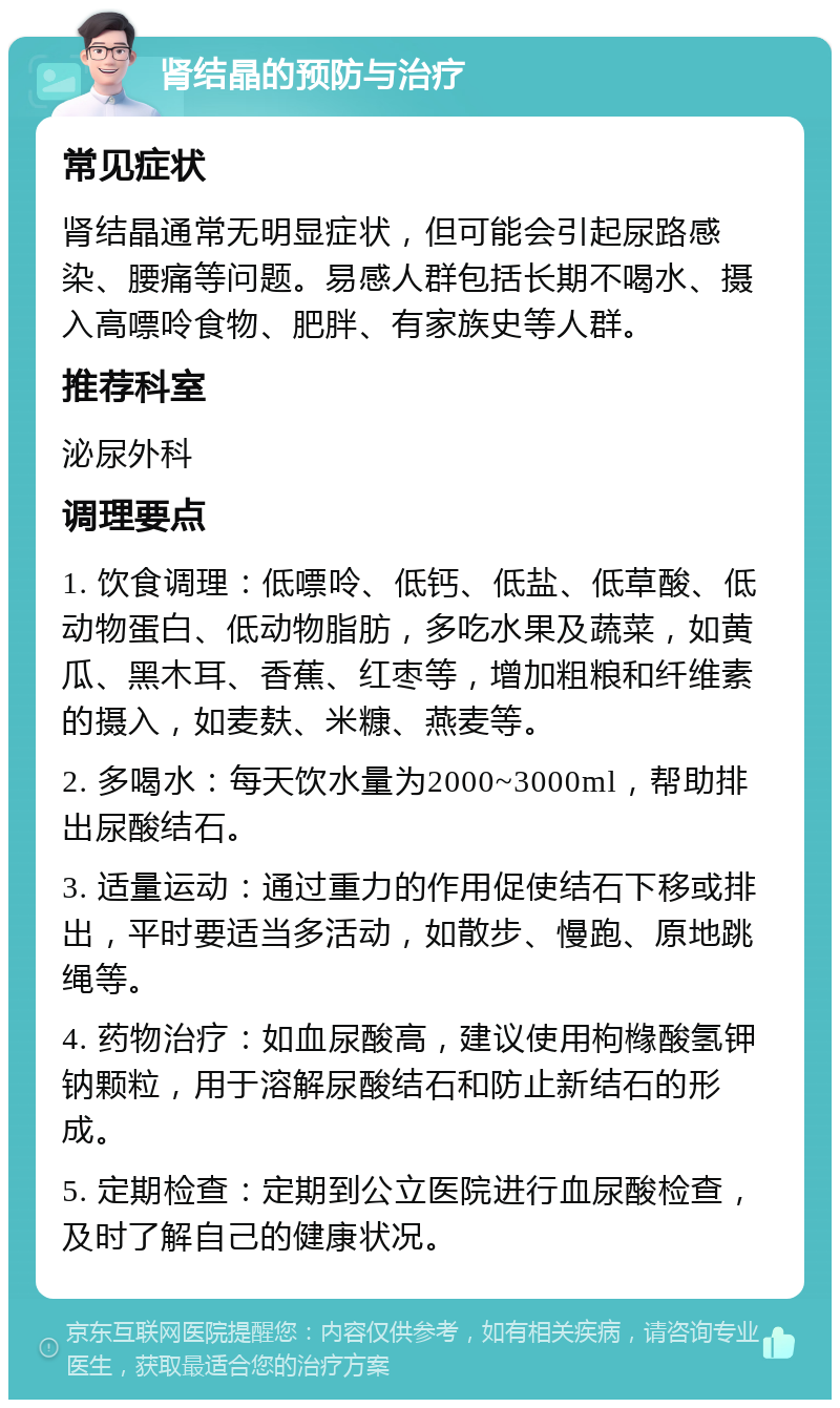 肾结晶的预防与治疗 常见症状 肾结晶通常无明显症状，但可能会引起尿路感染、腰痛等问题。易感人群包括长期不喝水、摄入高嘌呤食物、肥胖、有家族史等人群。 推荐科室 泌尿外科 调理要点 1. 饮食调理：低嘌呤、低钙、低盐、低草酸、低动物蛋白、低动物脂肪，多吃水果及蔬菜，如黄瓜、黑木耳、香蕉、红枣等，增加粗粮和纤维素的摄入，如麦麸、米糠、燕麦等。 2. 多喝水：每天饮水量为2000~3000ml，帮助排出尿酸结石。 3. 适量运动：通过重力的作用促使结石下移或排出，平时要适当多活动，如散步、慢跑、原地跳绳等。 4. 药物治疗：如血尿酸高，建议使用枸橼酸氢钾钠颗粒，用于溶解尿酸结石和防止新结石的形成。 5. 定期检查：定期到公立医院进行血尿酸检查，及时了解自己的健康状况。