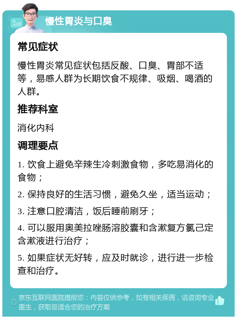 慢性胃炎与口臭 常见症状 慢性胃炎常见症状包括反酸、口臭、胃部不适等，易感人群为长期饮食不规律、吸烟、喝酒的人群。 推荐科室 消化内科 调理要点 1. 饮食上避免辛辣生冷刺激食物，多吃易消化的食物； 2. 保持良好的生活习惯，避免久坐，适当运动； 3. 注意口腔清洁，饭后睡前刷牙； 4. 可以服用奥美拉唑肠溶胶囊和含漱复方氯己定含漱液进行治疗； 5. 如果症状无好转，应及时就诊，进行进一步检查和治疗。