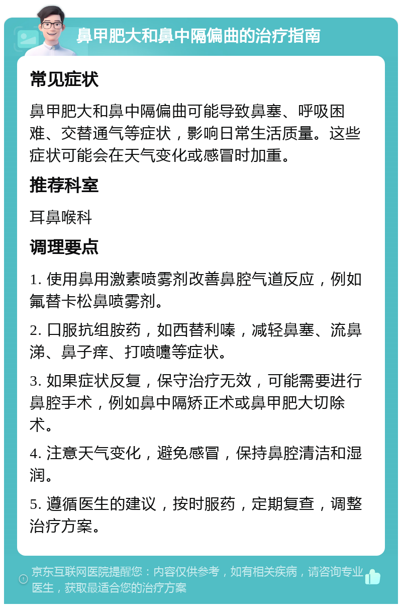 鼻甲肥大和鼻中隔偏曲的治疗指南 常见症状 鼻甲肥大和鼻中隔偏曲可能导致鼻塞、呼吸困难、交替通气等症状，影响日常生活质量。这些症状可能会在天气变化或感冒时加重。 推荐科室 耳鼻喉科 调理要点 1. 使用鼻用激素喷雾剂改善鼻腔气道反应，例如氟替卡松鼻喷雾剂。 2. 口服抗组胺药，如西替利嗪，减轻鼻塞、流鼻涕、鼻子痒、打喷嚏等症状。 3. 如果症状反复，保守治疗无效，可能需要进行鼻腔手术，例如鼻中隔矫正术或鼻甲肥大切除术。 4. 注意天气变化，避免感冒，保持鼻腔清洁和湿润。 5. 遵循医生的建议，按时服药，定期复查，调整治疗方案。