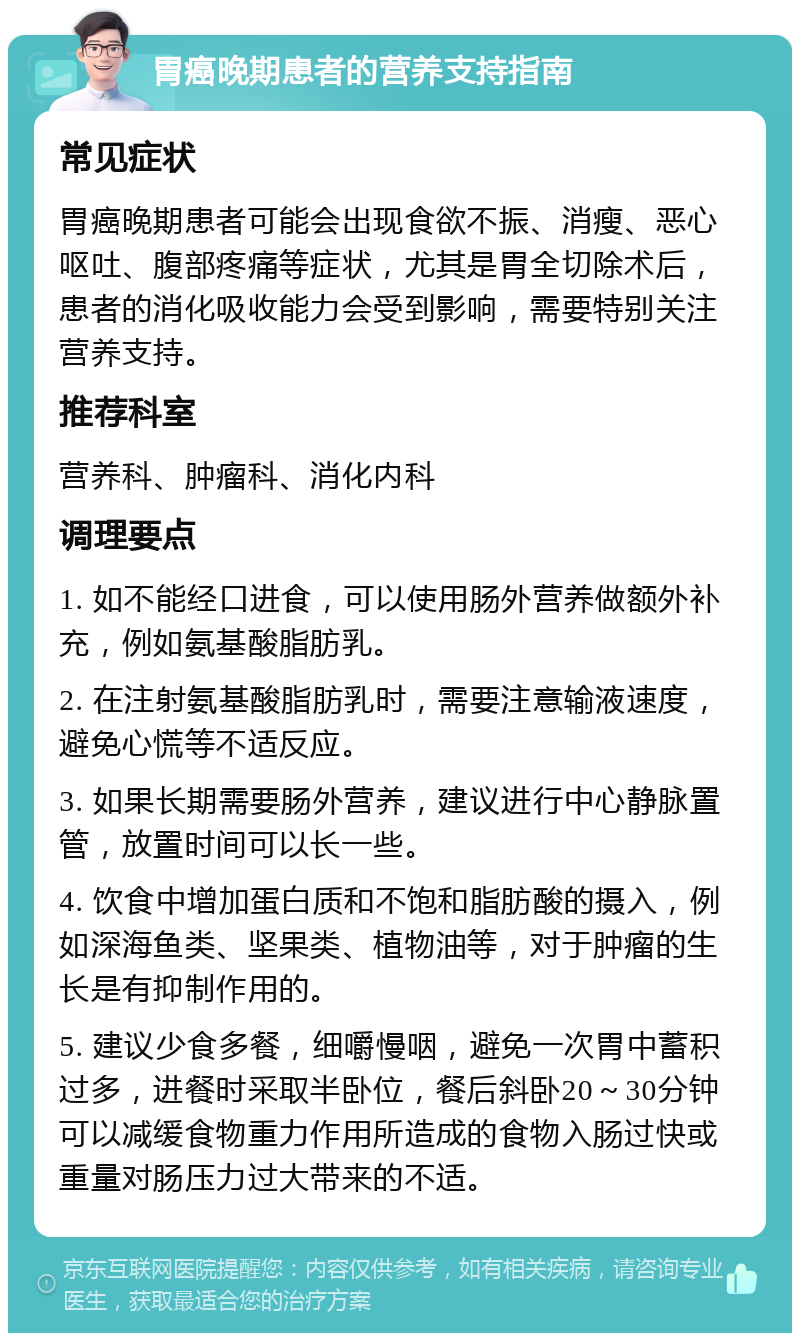 胃癌晚期患者的营养支持指南 常见症状 胃癌晚期患者可能会出现食欲不振、消瘦、恶心呕吐、腹部疼痛等症状，尤其是胃全切除术后，患者的消化吸收能力会受到影响，需要特别关注营养支持。 推荐科室 营养科、肿瘤科、消化内科 调理要点 1. 如不能经口进食，可以使用肠外营养做额外补充，例如氨基酸脂肪乳。 2. 在注射氨基酸脂肪乳时，需要注意输液速度，避免心慌等不适反应。 3. 如果长期需要肠外营养，建议进行中心静脉置管，放置时间可以长一些。 4. 饮食中增加蛋白质和不饱和脂肪酸的摄入，例如深海鱼类、坚果类、植物油等，对于肿瘤的生长是有抑制作用的。 5. 建议少食多餐，细嚼慢咽，避免一次胃中蓄积过多，进餐时采取半卧位，餐后斜卧20～30分钟可以减缓食物重力作用所造成的食物入肠过快或重量对肠压力过大带来的不适。