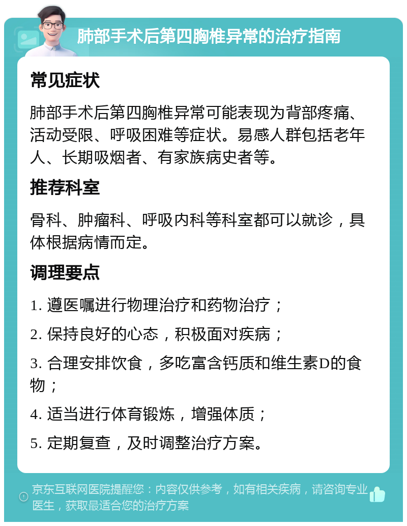 肺部手术后第四胸椎异常的治疗指南 常见症状 肺部手术后第四胸椎异常可能表现为背部疼痛、活动受限、呼吸困难等症状。易感人群包括老年人、长期吸烟者、有家族病史者等。 推荐科室 骨科、肿瘤科、呼吸内科等科室都可以就诊，具体根据病情而定。 调理要点 1. 遵医嘱进行物理治疗和药物治疗； 2. 保持良好的心态，积极面对疾病； 3. 合理安排饮食，多吃富含钙质和维生素D的食物； 4. 适当进行体育锻炼，增强体质； 5. 定期复查，及时调整治疗方案。