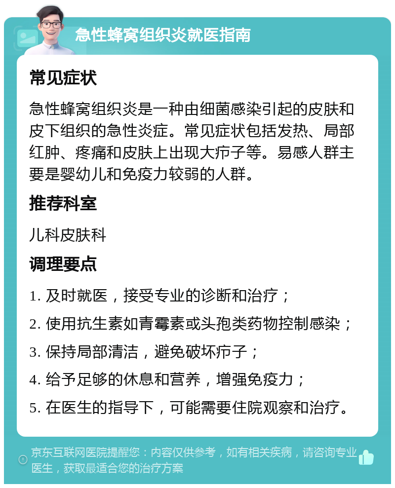 急性蜂窝组织炎就医指南 常见症状 急性蜂窝组织炎是一种由细菌感染引起的皮肤和皮下组织的急性炎症。常见症状包括发热、局部红肿、疼痛和皮肤上出现大疖子等。易感人群主要是婴幼儿和免疫力较弱的人群。 推荐科室 儿科皮肤科 调理要点 1. 及时就医，接受专业的诊断和治疗； 2. 使用抗生素如青霉素或头孢类药物控制感染； 3. 保持局部清洁，避免破坏疖子； 4. 给予足够的休息和营养，增强免疫力； 5. 在医生的指导下，可能需要住院观察和治疗。