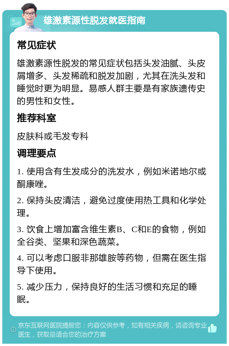 雄激素源性脱发就医指南 常见症状 雄激素源性脱发的常见症状包括头发油腻、头皮屑增多、头发稀疏和脱发加剧，尤其在洗头发和睡觉时更为明显。易感人群主要是有家族遗传史的男性和女性。 推荐科室 皮肤科或毛发专科 调理要点 1. 使用含有生发成分的洗发水，例如米诺地尔或酮康唑。 2. 保持头皮清洁，避免过度使用热工具和化学处理。 3. 饮食上增加富含维生素B、C和E的食物，例如全谷类、坚果和深色蔬菜。 4. 可以考虑口服非那雄胺等药物，但需在医生指导下使用。 5. 减少压力，保持良好的生活习惯和充足的睡眠。